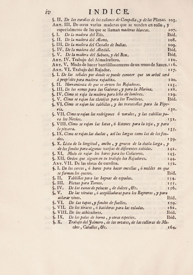 §. II. De las cureñas de los cañones de Campaña ,y délas Plazas. 103. Art. III. De otras varias maderas que se venden en roJlo ? y especialmente de las que se llaman maderas blancas. 107. §. I. De la madera del Tilo. Ibid. §. II. De la madera del Alamo. 108. §. III. De la madera del Castaño de Indias. 109. §. IV. De la madera del AbedúL Ibid. §. V. De la madera del Sabuco, y del Box. Ibid. Art. IV. Trabajo del Almadreñero. 1 lo. Art. V. Modo de hacer barrilillosenteros de un trozo de Sauce. 116. Art. VI. Trabajo del Rajador. 117. §. I. De las señales por donde se puede conocer que un árbol será á propósito para madera rajadiza. 120. §. II. Herramienta de que se sirven los Bajadores. 123 . §. III. De los remos para las Galeras para la Marina. 1 28. §. IV. Cómo se raja la madera para leña de lumbres. 129. §. V. Cómo se rajan las clavijas para los Toneleros. Ibid. §. VI. Cómo se rajan las tablillas, y los travesanos para la Pipe* ría. 130. §. VII. Cómo se rajan los rodrigones ó varales, y las cabillas pa~ ra los Navios. 132. §. VIII. Cómo se rajan las latas ? ó listones para la teja 9 y para la pizarra. 135. §, IX. Cómo se rajan las duelas 9 asilas largas como las de los fon¬ dos. 139. §. X. Lista de la longitud 5 ancho , y grueso de la duela larga ? y de los fondos para algunas vasijas de diferentes cabidas. 142. §. XI. Modo de rajar los bar os para los Cedaceros. 143. §. XII. Orden que siguen en su trabajo los Rajadores. 144. Art. VII. De las obras de escofina. 152. §. I. De los cercos, o haros para hacer encellas ^ ó moldes en que se forman los quesos. Ibid. §. II. Tablillas para las hay ñas de espadas. *54* §. III. Piezas para Tornos. ly?. §. IV. De las caxas de pelucas ^ de dulces 9 &c. 156. §* V. De las virutas , ó acepilladuras para los Bay ñeros ¿ y para aclarar vinos. Ibid. §. VI. De las tapas yy fondos de fuelles. 15:9. §. VII. De los tiraces , 6 batideras para las coladas. 162. §. VIII. De los achicadores. Ibid. §. IX. De las palas de horno , y otras especies. Ibid. §. X, Trabajo del Jalmero, de los orcates, de las colleras de Ma¬ chos , Caballos ? &c. 164.