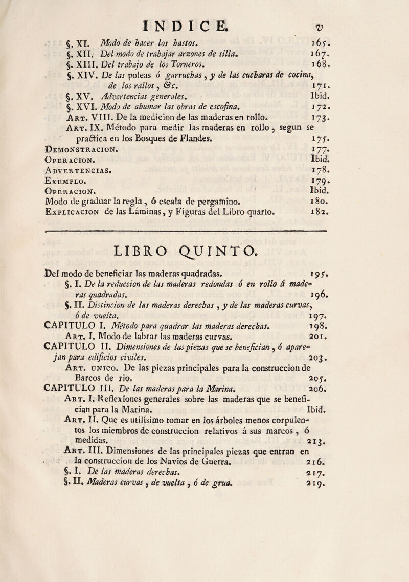 §. XI. Modo de hacer los bastos. ló?. §. XII. Del modo de trabajar arzones de silla. 167. §. XIII. Del trabajo de los Torneros. 168. §. XIV. De las poleas ó garruchas , y de las cucharas de cocina, de los rallos 5 &V. 171. §. XV. Advertencias generales. Ibid. §. XVI. Modo de ahumar las obras de escofina. J 72. Art. VIII. De la medición de las maderas en rollo. 173. Art. IX. Método para medir las maderas en rollo 5 según se pradtíca en los Bosques de Flandes. Demonstracion. 177. Operación. Ibid. Advertencias. 178. Exemplo. 179. Operación. Ibid. Modo de graduar la regla , ó escala de pergamino. 180. Explicación de las Láminas, y Figuras del Libro quarto. 182. LIBRO QUINTO. Del modo de beneficiar las maderas quadradas. 197. §. I. De la reducción de las maderas redondas 6 en rollo á made¬ ras quadradas. 196. §. II. Distinción de las maderas derechas 5 y de las maderas curvas9 6 de vuelta. 197. CAPITULO I. Método para quadrar las maderas derechas* 198. Art. I. Modo de labrar las maderas curvas. 201. CAPITULO II. Dimensiones de las piezas que se benefician 9 ó apare¬ jan para edificios civiles. 203. Art. único. De las piezas principales para la construcción de Barcos de rio. 205*. CAPITULO III. De las maderas para la Marina. 206. Art. I. Reflexiones generales sobre las maderas que se benefi¬ cian para la Marina. Ibid. Art. II. Que es útilísimo tomar en los árboles menos corpulen¬ tos los miembros de construcción relativos á sus marcos , ó medidas. . 213. Art. III. Dimensiones de las principales piezas que entran en la construcción de los Navios de Guerra. 216. §. I. De las maderas derechas. 217. §, II. Maderas curvas 3 de vuelta 5 o de grúa» 219.