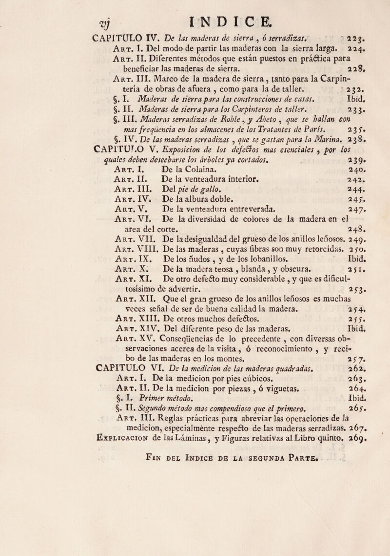 VJ Art. III. Art. IV. Art. V. Art. VI. CAPITULO IV. De las maderas de siena , 6 serradizas. * 2 23. Art. I. Del modo de partir las maderas con la sierra larga. 224. Art. II. Diferentes métodos que están puestos en práética para beneficiar las maderas de sierra. 228. Art. III. Marco de la madera de sierra , tanto para la Carpin¬ tería de obras de afuera , como para la de taller. '232. §. I. Maderas de sierra para las construcciones de casas. Ibid. §. II. Maderas de sierra para los Carpinteros de taller. 233. §. III. Maderas serradizas de Roble, y Abeto , que se hallan con mas freqüencia en los almacenes de los Tratantes de París. 235'. §. IV. De las maderas serradizas , que se gastan para la Marina. 238. CAPITULO V. Exposición de los deferios mas esenciales , por los quales deben desecharse los árboles ya cortados, 239. Art. I. De la Colaina. 240. Art. II. De la venteadura interior. 242. Del pie de gallo. 2 44. De la albura doble. 245*. De la venteadura entreverada. 247. De la diversidad de colores de la madera en el area del corte. 248. Art. VII. De la desigualdad del grueso de los anillos leñosos. 249. Art. VIII. De las maderas , cuyas fibras son muy retorcidas. 250. Art. IX. De los ñudos , y de los lobanillos. Ibid. Art. X. De la madera teosa , blanda , y obscura. 251. Art. XI. De otro defeéto muy considerable , y que es dificul¬ tosísimo de advertir. 25*3. Art. XII. Que el gran grueso de los anillos leñosos es muchas veces señal de ser de buena calidad la madera. 2 y4. Art. XIII. De otros muchos defectos. 25'?. Art. XIV. Del diferente peso de las maderas. Ibid. Art. XV. Consequencias de lo precedente , con diversas ob¬ servaciones acerca de la visita , ó reconocimiento , y reci¬ bo de las maderas en los montes. 257. CAPITULO VI. De la medición de las maderas quadradas. 262. Art. I. De la medición por pies cúbicos. 263. Art. II. De la medición por piezas, ó viguetas. 264. §. I. Primer método. Ibid. §. II. Segundo método mas compendioso que el primero. 267. Art. III. Reglas prácticas para abreviarlas operaciones de la medición, especialmente respeto de las maderas serradizas. 267. Explicación de las Láminas, y Figuras relativas al Libro quinto. 269. Fin del Indice de la segunda Parte.