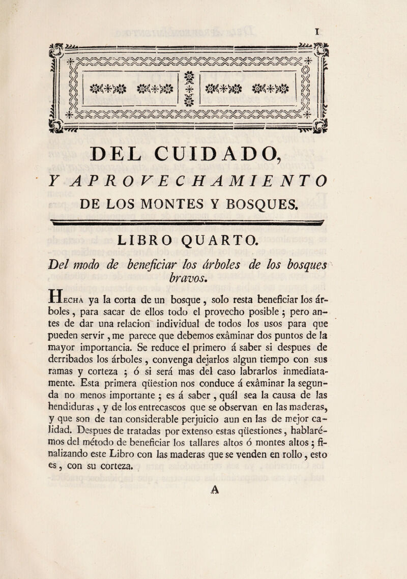 DEL CUIDADO, Y APROVECHAMIENTO DE LOS MONTES Y BOSQUES. ---- - i i a—— LIBRO QUARTO. Del modo de beneficiar los árboles de los bosques bravos. H echa ya la corta de un bosque , solo resta beneficiar los ár¬ boles , para sacar de ellos todo el provecho posible $ pero an¬ tes de dar una relación individual de todos los usos para que pueden servir , me parece que debemos examinar dos puntos de la mayor importancia. Se reduce el primero á saber si después de derribados los árboles , convenga dejarlos algún tiempo con sus ramas y corteza 5 ó si será mas del caso labrarlos inmediata¬ mente. Esta primera qíiestion nos conduce á exáminar la segun¬ da no menos importante 5 es á saber, quál sea la causa de las hendiduras , y de los entrecascos que se observan en las maderas, y que son de tan considerable perjuicio aun en las de mejor ca¬ lidad. Después de tratadas por extenso estas qüestiones, hablare¬ mos del método de beneficiar los tallares altos ó montes altos 5 fi¬ nalizando este Libro con las maderas que se venden en rollo, esto es, con su corteza*