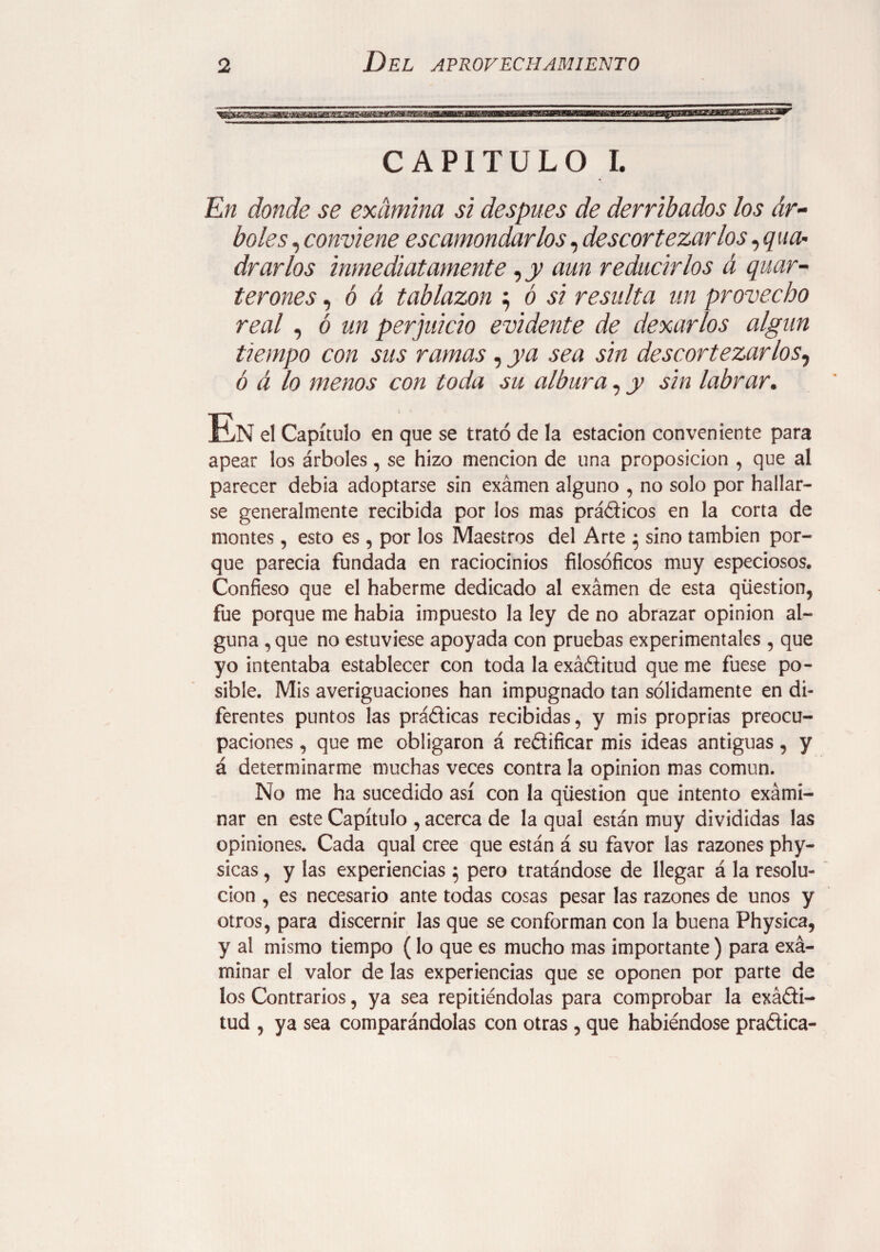 CAPITULO I. En donde se examina si después de derribados los ár¬ boles , conviene escamondarlos, descortezarlos ,q\la¬ drarlos inmediatamente, y aun reducirlos á quar- terones, ó á tablazón ; ó si resulta un provecho real, ó un perjuicio evidente de dexarlos algún tiempo con sus ramas, ya sea sin descortezarlos, ó á lo menos con toda su albura, y sin labrar. En el Capítulo en que se trató de la estación conveniente para apear los árboles, se hizo mención de una proposición , que al parecer debia adoptarse sin exámen alguno , no solo por hallar¬ se generalmente recibida por los mas prádicos en la corta de montes, esto es , por los Maestros del Arte $ sino también por¬ que parecía fundada en raciocinios filosóficos muy especiosos. Confieso que el haberme dedicado al exámen de esta qüestion, fue porque me habia impuesto la ley de no abrazar opinion al¬ guna ,que no estuviese apoyada con pruebas experimentales , que yo intentaba establecer con toda la exáditud que me fuese po¬ sible. Mis averiguaciones han impugnado tan sólidamente en di¬ ferentes puntos las prádicas recibidas, y mis proprias preocu¬ paciones , que me obligaron á redificar mis ideas antiguas, y á determinarme muchas veces contra la opinion mas común. No me ha sucedido así con la qüestion que intento exámi- nar en este Capítulo , acerca de la qual están muy divididas las opiniones. Cada qual cree que están á su favor las razones phy- sicas, y las experiencias $ pero tratándose de llegar á la resolu¬ ción , es necesario ante todas cosas pesar las razones de unos y otros, para discernir las que se conforman con la buena Physica, y al mismo tiempo (lo que es mucho mas importante) para exá- minar el valor de las experiencias que se oponen por parte de los Contrarios, ya sea repitiéndolas para comprobar la exádi¬ tud , ya sea comparándolas con otras , que habiéndose pradica-