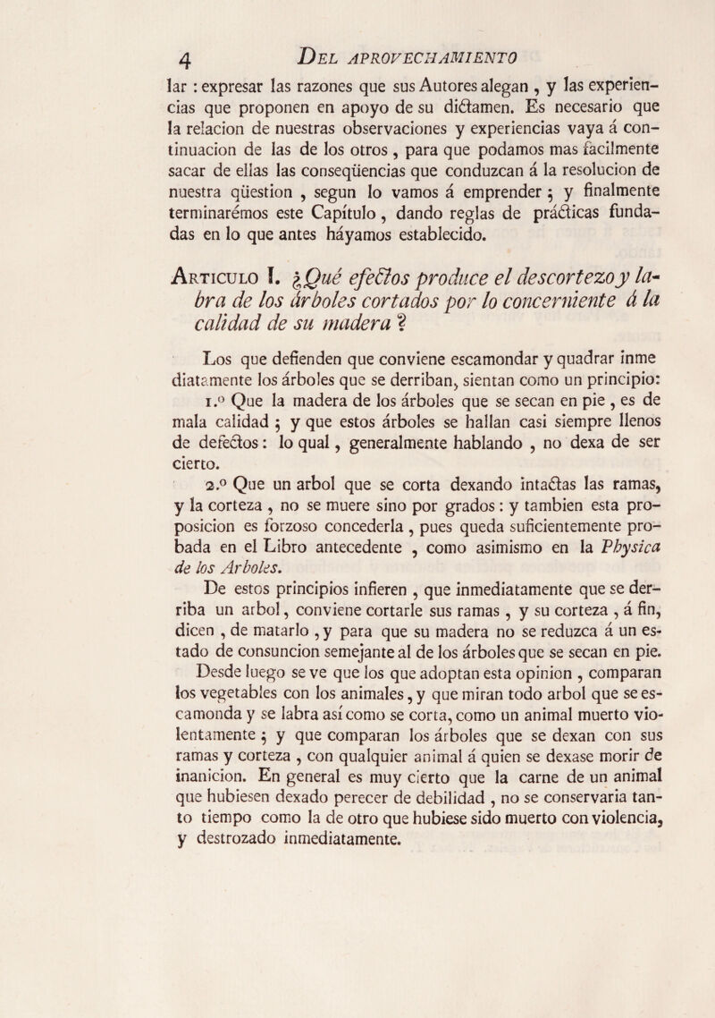 lar: expresar las razones que sus Autores alegan , y las experien¬ cias que proponen en apoyo de su diétamen. Es necesario que la relación de nuestras observaciones y experiencias vaya á con¬ tinuación de las de los otros , para que podamos mas fácilmente sacar de ellas las conseqíiencias que conduzcan á la resolución de nuestra question , según lo vamos á emprender 5 y finalmente terminarémos este Capítulo, dando reglas de prádicas funda¬ das en lo que antes háyamos establecido. Articulo í. %Qué efe&os produce el descortezo y la¬ bra de los árboles cortados por lo concerniente á la calidad de su madera ? Los que defienden que conviene escamondar y quadrar inme diatamente los árboles que se derriban, sientan como un principio: i.° Que la madera de los árboles que se secan en pie , es de mala calidad 5 y que estos árboles se hallan casi siempre llenos de defectos: lo qual, generalmente hablando , no dexa de ser cierto. 2.0 Que un árbol que se corta dexando intadas las ramas, y la corteza , no se muere sino por grados : y también esta pro¬ posición es forzoso concederla , pues queda suficientemente pro¬ bada en el Libro antecedente , como asimismo en la Physica de ¡os Arboles. De estos principios infieren , que inmediatamente que se der¬ riba un árbol, conviene cortarle sus ramas, y su corteza , á fin, dicen , de matarlo , y para que su madera no se reduzca á un es¬ tado de consunción semejante al de los árboles que se secan en pie. Desde luego se ve que los que adoptan esta opinion , comparan los vegetables con los animales, y que miran todo árbol que se es¬ camonda y se labra así como se corta, como un animal muerto vio¬ lentamente } y que comparan los árboles que se dexan con sus ramas y corteza , con qualquier animal á quien se dexase morir de inanición. En general es muy cierto que la carne de un animal que hubiesen dexado perecer de debilidad , no se conservaría tan¬ to tiempo como la de otro que hubiese sido muerto con violencia, y destrozado inmediatamente.