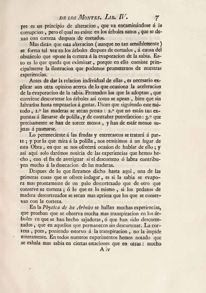 pre es un principio de alteración 9 que va encaminándose á la corrupción , pero el qual no existe en los árboles sanos ? que se de- xan con corteza después de cortados. Mas dirán que esta alteración ( aunque no tan sensiblemente ) se forma tal vez en los árboles después de cortados, á causa del obstáculo que opone Ja corteza á la evaporación de la sabia. Es¬ to es lo que queda que exáminar 9 porque en ello consiste prin¬ cipalmente la ilustración que podemos prometernos de nuestras experiencias. Antes de dar la relación individual de ellas , es necesario ex¬ plicar aun otra opinion acerca de lo que ocasiona la aceleración de la evaporación de la sabia. Pretenden los que la adoptan , que conviene descortezar los árboles así como se apean , bien que sin labrarlos hasta empezarlos á gastar. Dicen que siguiendo este mé^ todo , i.° las maderas se secan presto : 2.0 que no están tan ex¬ puestas á llenarse de polilla,y de contraher putrefacción: 3.0 que precisamente se han de torcer menos, y han de estár menos su¬ jetas á pasmarse. Lo perteneciente á las fendas y entrecascos se tratará á par¬ te $ y por lo que mira á la polilla , nos remitimos á un lugar de esta Obra , en que se nos ofrecerá ocasión de hablar de ello 5 y así aquí solo daremos noticia de las experiencias que hemos he¬ cho , con el fin de averiguar si el descortezo ó labra contribu¬ yen mucho á la desecación de las maderas. Después de lo que llevamos dicho hasta aquí, una de las primeras cosas que se ofrece indagar, es si la sabia se evapo¬ ra mas prontamente de un palo descortezado que de otro que conserve su corteza 5 ó lo que es lo mismo , si los pedazos de madera descortezados se secan mas apriesa que los que se conser¬ van con la corteza. En la Vhysica de los Arboles se hallan muchas experiencias^ que prueban que se observa mucha mas transpiración en los ár¬ boles en que se han hecho sajaduras, ó que han sido descorte¬ zados , que en aquellos que permanecen sin descortezar. La cor¬ teza , pues, poniendo estorvo á la transpiración , no la impide enteramente. En todos nuestros experimentos hemos notado que se exhala mas sabia en ciertas estaciones que en otras : mucho Á ¡Y