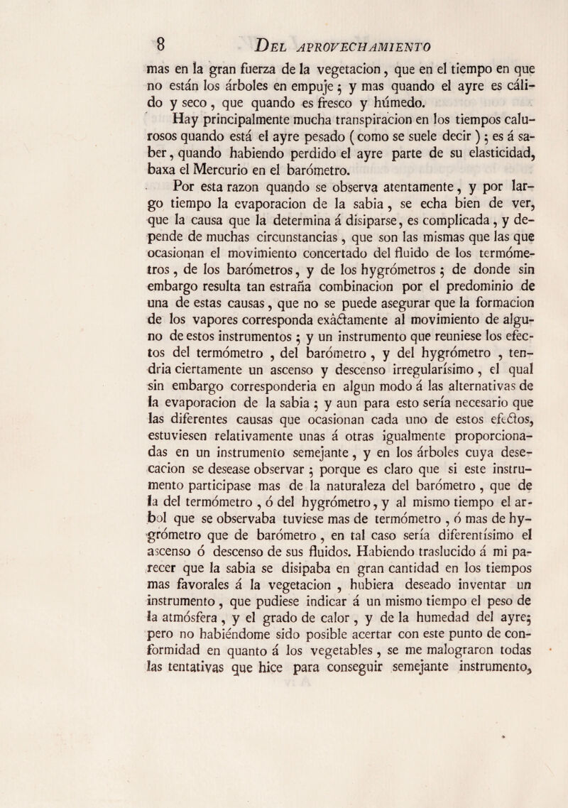 mas en la gran fuerza de la vegetación , que en el tiempo en que no están los árboles en empuje 5 y mas quando el ayre es cáli¬ do y seco, que quando es fresco y húmedo. Hay principalmente mucha transpiración en los tiempos calu¬ rosos quando está el ayre pesado (como se suele decir ) 5 es á sa¬ ber , quando habiendo perdido el ayre parte de su elasticidad, baxa el Mercurio en el barómetro. Por esta razón quando se observa atentamente, y por lar¬ go tiempo la evaporación de la sabia, se echa bien de ver, que la causa que la determina á disiparse, es complicada , y de¬ pende de muchas circunstancias, que son las mismas que las que ocasionan el movimiento concertado del fluido de los termóme¬ tros , de los barómetros, y de los hygrómetros $ de donde sin embargo resulta tan estraña combinación por el predominio de una de estas causas, que no se puede asegurar que la formación de los vapores corresponda exáñamente al movimiento de algu¬ no de estos instrumentos 5 y un instrumento que reuniese los efec¬ tos del termómetro , del barómetro , y del hygrómetro , ten¬ dría ciertamente un ascenso y descenso irregularísimo, el qual sin embargo correspondería en algún modo á las alternativas de la evaporación de la sabia $ y aun para esto sería necesario que las diferentes causas que ocasionan cada uno de estos efoótos, estuviesen relativamente unas á otras igualmente proporciona¬ das en un instrumento semejante, y en los árboles cuya dese¬ cación se desease observar 5 porque es claro que si este instru¬ mento participase mas de la naturaleza del barómetro, que de la del termómetro , ó del hygrómetro, y al mismo tiempo el ár¬ bol que se observaba tuviese mas de termómetro , ó mas de hy¬ grómetro que de barómetro, en tal caso sería diferentísimo el ascenso ó descenso de sus fluidos. Habiendo traslucido á mi pa¬ recer que la sabia se disipaba en gran cantidad en los tiempos mas favorales á la vegetación , hubiera deseado inventar un instrumento , que pudiese indicar á un mismo tiempo el peso de la atmósfera , y el grado de calor, y de la humedad del ayrej pero no habiéndome sido posible acertar con este punto de con¬ formidad en quanto á los vegetables , se me malograren todas las tentativas que hice para conseguir semejante instrumento,