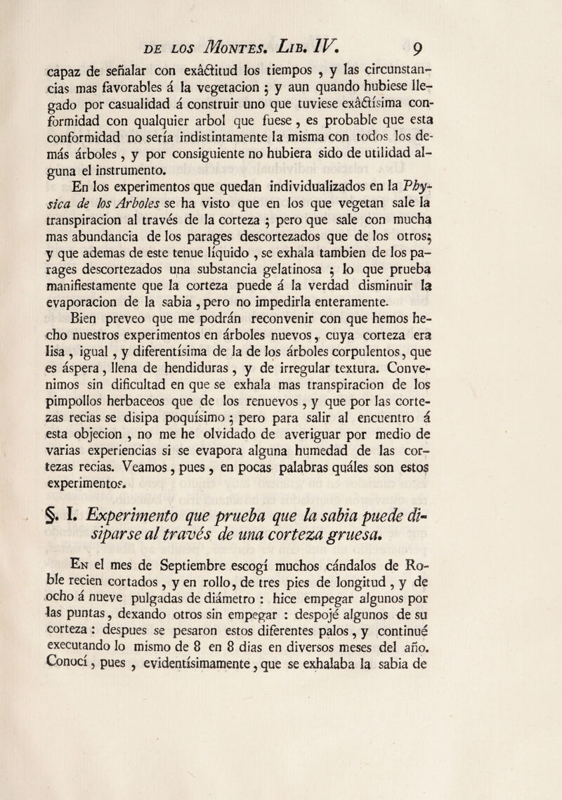 capaz de señalar con exá&itud los tiempos , y las circunstan¬ cias mas favorables á la vegetación 5 y aun quando hubiese lle¬ gado por casualidad á construir uno que tuviese exáñísima con¬ formidad con qualquier árbol que fuese, es probable que esta conformidad no sería indistintamente la misma con todos los de¬ más árboles, y por consiguiente no hubiera sido de utilidad al¬ guna el instrumento. En los experimentos que quedan individualizados en la Pby- sica de los Arboles se ha visto que en los que vegetan sale la transpiración al través de la corteza 5 pero que sale con mucha mas abundancia de los parages descortezados que de los otros^ y que ademas de este tenue líquido , se exhala también de los pa¬ rages descortezados una substancia gelatinosa 5 lo que prueba manifiestamente que la corteza puede á la verdad disminuir la evaporación de la sabia , pero no impedirla enteramente. Bien preveo que me podrán reconvenir con que hemos he¬ cho nuestros experimentos en árboles nuevoscuya corteza era lisa , igual, y diferentísima de la de los árboles corpulentos, que es áspera, llena de hendiduras , y de irregular textura. Conve¬ nimos sin dificultad en que se exhala mas transpiración de los pimpollos herbáceos que de los renuevos , y que por las corte¬ zas recias se disipa poquísimo 5 pero para salir al encuentro á esta objeción , no me he olvidado de averiguar por medio de varias experiencias si se evapora alguna humedad de las cor¬ tezas recias. Veamos, pues, en pocas palabras quáles son estos experimentos® §. I. Experimento que prueba que la sabia puede di¬ siparse al través de una corteza gruesa. En el mes de Septiembre escogí muchos cándalos de Ro¬ ble recien cortados, y en rollo, de tres pies de longitud , y de ocho á nueve pulgadas de diámetro : hice empegar algunos por las puntas, dexando otros sin empegar : despojé algunos de su corteza : después se pesaron estos diferentes palos, y continué executando lo mismo de 8 en 8 dias en diversos meses del año. Conocí, pues , evidentísimamente, que se exhalaba la sabia de