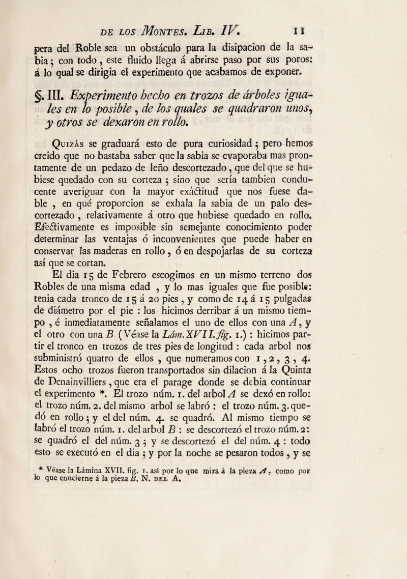 pera del Roble sea un obstáculo para la disipación de la sa¬ bia 5 con todo, este fluido llega á abrirse paso por sus poros: á lo qual se dirigía el experimento que acabamos de exponer. §. III. Experimento hecho en trozos de árboles igua¬ les en lo posible, de los guales se quadraron unos, y otros se dexaron en rollo. Quizás se graduará esto de pura curiosidad 5 pero hemos creído que no bastaba saber que la sabia se evaporaba mas pron¬ tamente de un pedazo de leño descortezado, que del que se hu¬ biese quedado con su corteza 5 sino que sería también condu¬ cente averiguar con la mayor exá&itud que nos fuese da¬ ble , en qué proporción se exhala la sabia de un palo des¬ cortezado , relativamente á otro que hubiese quedado en rollo. Efectivamente es imposible sin semejante conocimiento poder determinar las ventajas ó inconvenientes que puede haber en conservar las maderas en rollo ? ó en despojarlas de su corteza así que se cortan. El dia 15 de Febrero escogimos en un mismo terreno dos Robles de una misma edad , y lo mas iguales que fue posibl«: tenia cada tronco de 15 á 20 pies , y como de 14 á 15 pulgadas de diámetro por el pie : los hicimos derribar á un mismo tiem¬ po , é inmediatamente señalamos el uno de ellos con una A 5 y el otro con una B (Véase la Lám.XVILfig. 1.) : hicimos par¬ tir el tronco en trozos de tres pies de longitud : cada árbol nos subministró quatro de ellos , que numeramos con 1,2 , 3 , 4* Estos ocho trozos fueron transportados sin dilación á la Quinta de Denainvilliers, que era el parage donde se debia continuar el experimento *. El trozo num. 1. del árbol A se dexó en rollo: el trozo núm. 2. del mismo árbol se labró : el trozo núm. 3. que¬ dó en rollo 5 y el del núm. 4. se quadró. Al mismo tiempo se labró el trozo núm. 1. del árbol B : se descortezó el trozo núm. 2: se quadró el del núm. 3 $ y se descortezó el del núm. 4 : todo esto se executó en el dia 5 y por la noche se pesaron todos 5 y se * Véase la Lámina XVÍI. fíg. i. así por lo que mira á la pieza A, como por lo que concierne á la pieza B. N. dfx A,