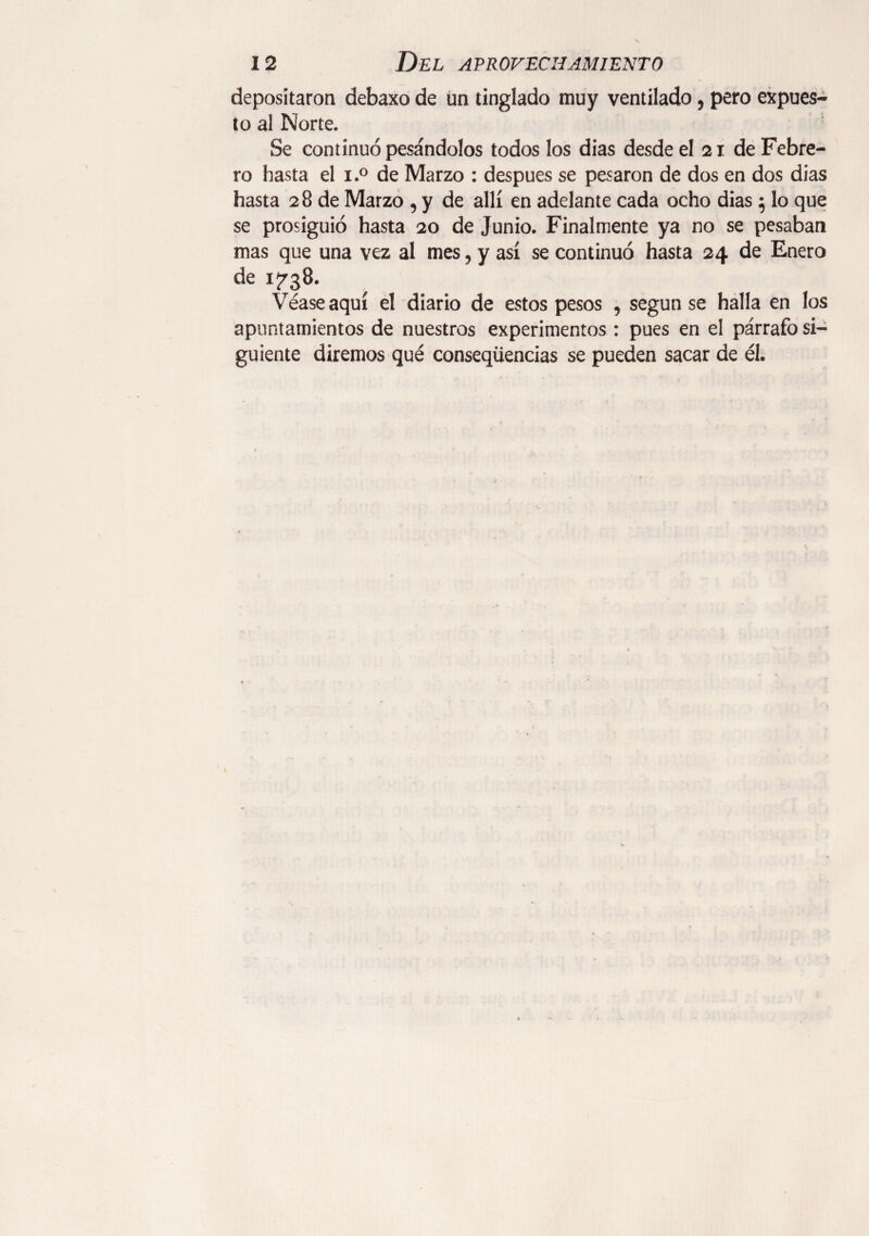 depositaron debaxo de un tinglado muy ventilado, pero expues¬ to al Norte. Se continuó pesándolos todos los dias desde el 21 de Febre¬ ro hasta el i.° de Marzo : después se pesaron de dos en dos dias hasta 28 de Marzo , y de allí en adelante cada ocho dias $ lo que se prosiguió hasta 20 de Junio. Finalmente ya no se pesaban mas que una vez al mes, y así se continuó hasta 24 de Enero de 1^38. Véase aquí el diario de estos pesos , según se halla en los apuntamientos de nuestros experimentos : pues en el párrafo si¬ guiente diremos qué conseqüencias se pueden sacar de él.