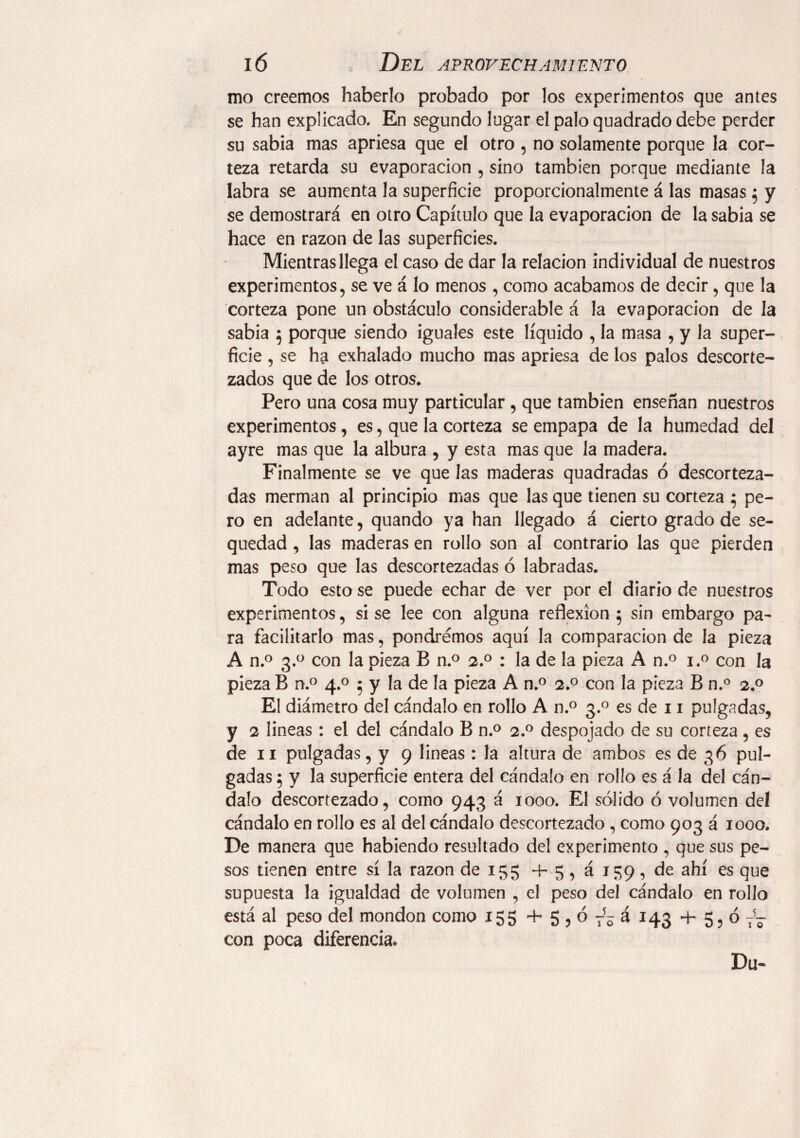 mo creemos haberlo probado por los experimentos que antes se han explicado. En segundo lugar el palo quadrado debe perder su sabia mas apriesa que el otro , no solamente porque la cor¬ teza retarda su evaporación , sino también porque mediante la labra se aumenta la superficie proporcionalmente á las masas 5 y se demostrará en otro Capítulo que la evaporación de la sabia se hace en razón de las superficies. Mientras llega el caso de dar la relación individual de nuestros experimentos, se ve á lo menos , como acabamos de decir, que la corteza pone un obstáculo considerable á la evaporación de la sabia 5 porque siendo iguales este líquido , la masa , y la super¬ ficie , se ha exhalado mucho mas apriesa de los palos descorte¬ zados que de los otros. Pero una cosa muy particular , que también enseñan nuestros experimentos, es, que la corteza se empapa de la humedad del ayre mas que la albura , y esta mas que la madera. Finalmente se ve que las maderas quadradas ó descorteza¬ das merman al principio mas que las que tienen su corteza 5 pe¬ ro en adelante, quando ya han llegado á cierto grado de se¬ quedad , las maderas en rollo son al contrario las que pierden mas peso que las descortezadas ó labradas. Todo esto se puede echar de ver por el diario de nuestros experimentos, si se lee con alguna reflexion 5 sin embargo pa¬ ra facilitarlo mas, pondremos aquí la comparación de la pieza A n.° 3.° con la pieza B n.° 2.0 : la de la pieza A n.° i.° con la pieza B n.° 4.0 ; y la de la pieza A n.° 2.0 con la pieza B n.° 2.0 El diámetro del cándalo en rollo A n.° 3.0 es de 11 pulgadas, y 2 lineas : el del cándalo B n.° 2.0 despojado de su corteza , es de 11 pulgadas, y 9 lineas : la altura de ambos es de 36 pul¬ gadas ; y la superficie entera del cándalo en rollo es á la del cán¬ dalo descortezado, como 943 á 1000. El sólido ó volumen del cándalo en rollo es al del cándalo descortezado, como 903 á 1000. De manera que habiendo resultado del experimento , que sus pe¬ sos tienen entre sí la razón de 155 + 5, á 159, de ahí es que supuesta la igualdad de volumen , el peso del cándalo en rollo está al peso del mondon como 155 + 5 , ó 7- á 143 4- 5, ó TJ- con poca diferencia* Du-