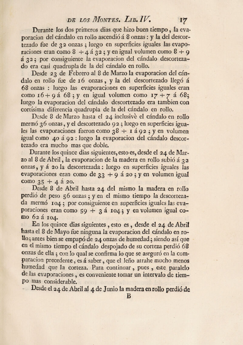 Durante los dos primeros dias que hizo buen tiempo, la eva¬ poración del cándalo en rollo ascendió á 8 onzas: y la del descor¬ tezado fue de 32 onzas ; luego en superficies iguales las evapo¬ raciones eran como 8 + 4 á 3 2 $ y en igual volumen como 8 + 9 á 325 por consiguiente la evaporación del cándalo descorteza¬ do era casi quadrupla de la del cándalo en rollo» Desde 23 de Febrero al 8 de Marzo la evaporación del cán¬ dalo en rollo fue de 16 onzas , y la del descortezado llegó á 68 onzas : luego las evaporaciones en superficies iguales eran como 16 + 9 á 68 5 y en igual volumen como iy + á 685 luego la evaporación del cándalo descortezado era también con cortísima diferencia quadrupla de la del cándalo en rollo. Desde 8 de Marzo hasta el 24 inclusive el cándalo en rollo mermó 36 onzas,y.el descortezado 92 ; luego en superficies igua¬ les las evaporaciones fueron como 38 + 1 á 92 $ y en volumen igual como 40 á 92 : luego la evaporación del cándalo descor¬ tezado era mucho mas que doble. Durante los quince dias siguientes, esto es, desde el 24 de Mar- zo al 8 de Abril, la evaporación de la madera en rollo subió á 32 onzas, y á 20 la descortezada: luego en superficies iguales las evaporaciones eran como de 33 +9 á 20 5 y en volumen igual como 35 + 4 á 20. Desde 8 de Abril hasta 24 del mismo la madera en rollo perdió de peso 56 onzas 5 y en el mismo tiempo la descorteza¬ da mermó 104 $ por consiguiente en superficies iguales las eva¬ poraciones eran como 59 + 3 á 1045 y en volumen igual co¬ mo 62 á 104. En los quince dias siguientes , esto es , desde el 24 de Abril hasta el 8 de Mayo fue ninguna la evaporación del cándalo en ro- ilo ^ antes bien se empapó de 24 onzas de humedad 5 siendo así que en el mismo tiempo el cándalo despojado de su corteza perdió 68 onzas de ella ; con lo qual se confirma lo que se aseguró en la com¬ paración precedente, es á saber, que el leño atrahe mucho menos humedad que la corteza. Para continuar, pues , este paralelo de las evaporaciones, es conveniente tomar un intervalo de tiem¬ po mas considerable. Desde el 24 de Abril al 4 de Junio la madera en rollo perdió de B
