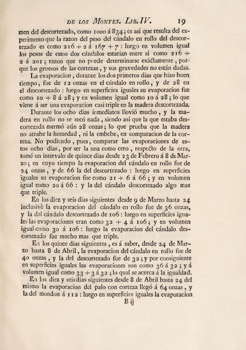 men del descortezado, como 1000 á 8345 es así que resulta del ex* perimento que la razón del peso del cándalo en rollo del descor¬ tezado es como 216 + 2 á i6¡r+^: luego en volumen igual los pesos de estos dos cándalos estarían entre sí como 216 4- 2 a 201 ; razón que no puede determinarse exádamente , por¬ que los gruesos de las cortezas, y sus gravedades no están dadas* La evaporación , durante los dos primeros dias que hizo buen tiempo, fue de 12 onzas en el cándalo enrollo, y de 28 en el descortezado : luego en superficies iguales su evaporación fue como 10 4- 8 á 28; y en volumen igual como 10 á 28 ; lo que viene á ser una evaporación casi triple en la madera descortezada^ Durante los ocho dias inmediatos llovió mucho, y la ma¬ dera en rollo no se secó nada , siendo así que la que estaba des¬ cortezada mermó aún 28 onzas; lo que prueba que la madera no atrahe la humedad , ni la embebe, en comparación de la cor¬ teza. No pudiendo , pues, comparar las evaporaciones de es¬ tos ocho dias, por ser la una como cero , respedo de la otra, tomé un intervalo de quince dias desde 23 de Febrero á 8 de Mar¬ zo ; en cuyo tiempo la evaporación del cándalo en rollo fue de 24 onzas, y de 66 la del descortezado : luego en superficies iguales su evaporación fue como 21 + 6 á 66 ; y en volumen igual como 20 á 66 : y la del cándalo descortezado algo mas que triple. En los diez y seis dias siguientes desde 9 de Marzo hasta 24 inclusive la evaporación del cándalo en rollo fue de 36 onzas, y la del cándalo descortezado de 106 : luego en superficies igua¬ les las evaporaciones eran como 32 4- 4 á 106; y en volumen igual como 30 á 106 : luego la evaporación del cándalo des¬ cortezado fue mucho mas que triple* En los quince dias siguientes , es á saber, desde 24 de Mar¬ zo hasta 8 de Abril, la evaporación del cándalo en rollo fue de 40 onzas , y la del descortezado fue de 32 ; y por consiguiente en superficies iguales las evaporaciones son como 36 á 32 ; y á volumen igual como 33 + 3 á 32 ;lo qual se acerca á la igualdad* En los diez y seis dias siguientes desde 8 de Abril hasta 24 del mismo la evaporación del palo con corteza llegó á 64 onzas, y la del mondon á 112 : luego en superficies iguales la evaporación Bij