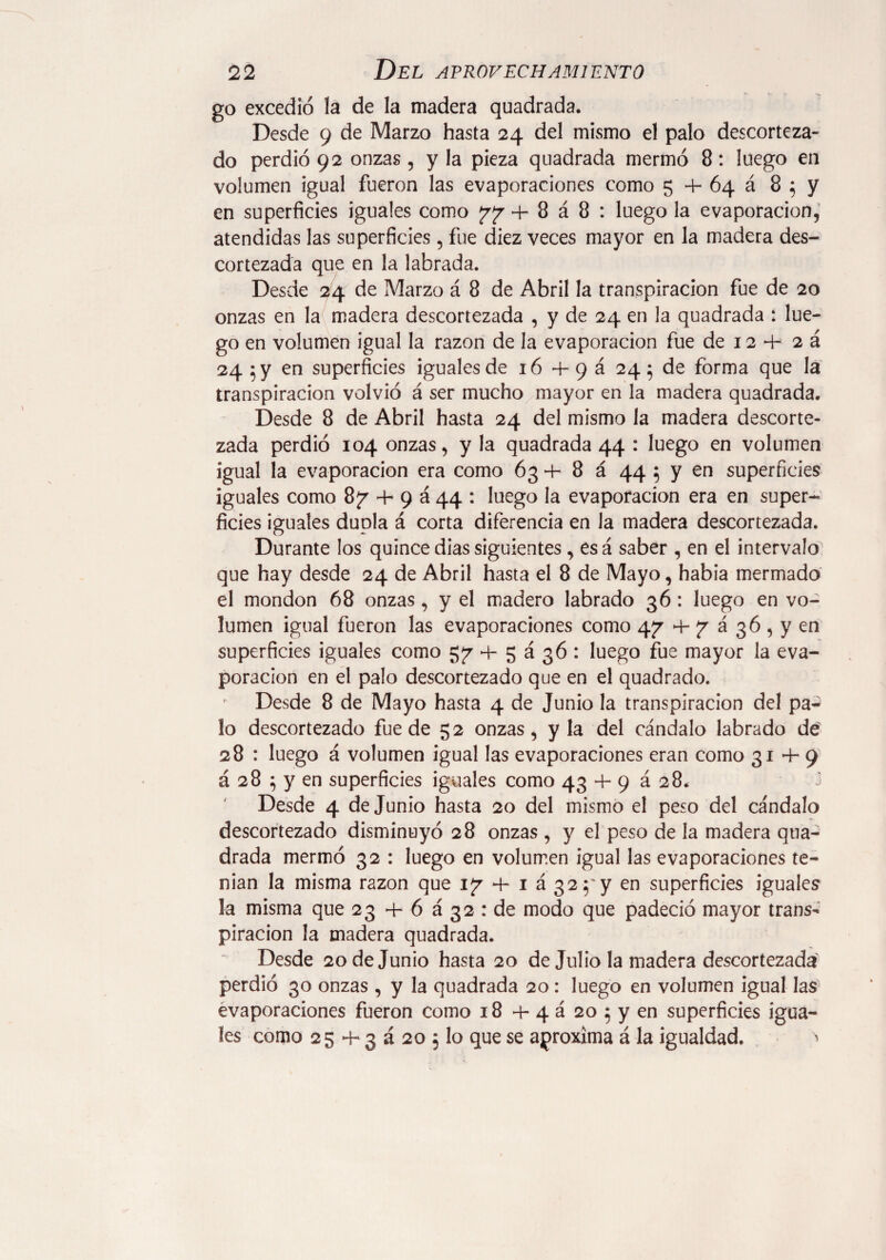 go excedió la de la madera quadrada. Desde 9 de Marzo hasta 24 del mismo el palo descorteza¬ do perdió 92 onzas , y la pieza quadrada mermó 8: luego en volumen igual fueron las evaporaciones como 5 4- 64 á 8 5 y en superficies iguales como 77 4- 8 á 8 : luego la evaporación, atendidas las superficies, fue diez veces mayor en la madera des¬ cortezada que en la labrada. Desde 24 de Marzo á 8 de Abril la transpiración fue de 20 onzas en la madera descortezada , y de 24 en la quadrada : lue¬ go en volumen igual la razón de la evaporación fue de 12 4- 2 á 24 5 y en superficies iguales de 16 4- 9 á 24 } de forma que la transpiración volvió á ser mucho mayor en la madera quadrada. Desde 8 de Abril hasta 24 del mismo la madera descorte¬ zada perdió 104 onzas, y la quadrada 44 : luego en volumen igual la evaporación era como 63 *4- 8 á 44 5 y en superficies iguales como 87 4- 9 á 44 : luego la evaporación era en super¬ ficies iguales dupla á corta diferencia en la madera descortezada. Durante los quince dias siguientes, esá saber , en el intervalo que hay desde 24 de Abril hasta el 8 de Mayo, habia mermado el mondon 68 onzas , y el madero labrado 36 : luego en vo¬ lumen igual fueron las evaporaciones como 47 4- 7 á 36 , y en superficies iguales como 57 4- 5 á 36 : luego fue mayor la eva¬ poración en el palo descortezado que en el quadrado. Desde 8 de Mayo hasta 4 de Junio la transpiración del pa^ lo descortezado fue de 52 onzas, y la del cándalo labrado de' 28 : luego á volumen igual las evaporaciones eran como 31+9 á 28 ; y en superficies iguales como 43 4- 9 á 28. -3 Desde 4 de Junio hasta 20 del mismo el peso del cándalo descortezado disminuyó 28 onzas , y el peso de la madera qua¬ drada mermó 32 : luego en volumen igual las evaporaciones te¬ nían la misma razón que 17 4- 1 á 32;'y en superficies iguales la misma que 23 4- 6 á 32 : de modo que padeció mayor trans¬ piración la madera quadrada. Desde 20 de Junio hasta 20 de Julio la madera descortezada perdió 30 onzas, y la quadrada 20: luego en volumen igual las evaporaciones fueron como 18 4- 4 á 20 5 y en superficies igua¬ les como 25-H3a205 lo que se aproxima á la igualdad. >