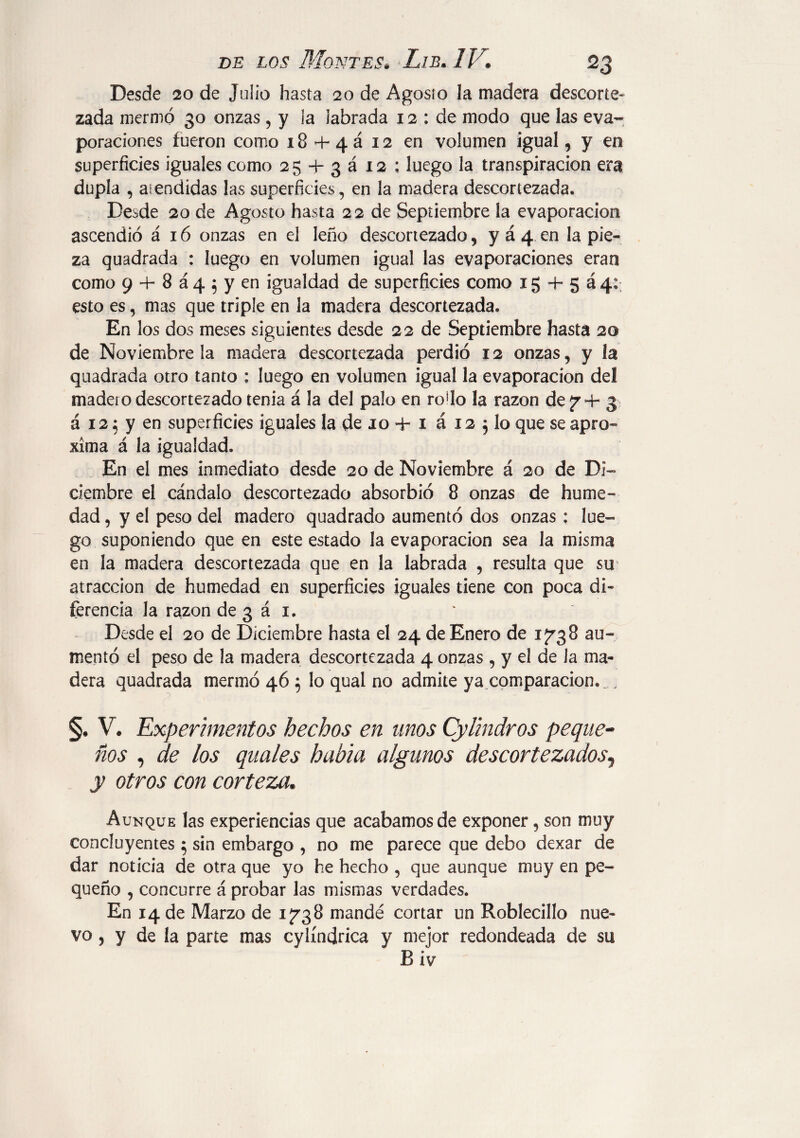 Desde 20 de Julio hasta 20 de Agosio la madera descorte¬ zada mermó 30 onzas , y la labrada 12 : de modo que las eva¬ poraciones fueron como i8 + 4á 12 en volumen igual, y en superficies iguales como 2 5 4- 3 á 12 ; luego la transpiración era dupla , atendidas las superficies, en la madera descortezada. Desde 20 de Agosto hasta 22 de Septiembre ía evaporación ascendió á 16 onzas en el leño descortezado, y á 4 en la pie¬ za quadrada : luego en volumen igual las evaporaciones eran como 9 + 8 á 4 ; y en igualdad de superficies como ig + 5 á4:; esto es, mas que triple en la madera descortezada» En los dos meses siguientes desde 22 de Septiembre hasta 20 de Noviembre la madera descortezada perdió 12 onzas, y la quadrada otro tanto : luego en volumen igual la evaporación del madero descortezado tenia á la del palo en ro'lo la razón def + 3 á 12; y en superficies iguales la de 10 4- 1 á 12 $ lo que se apro¬ xima á la igualdad. En el mes inmediato desde 20 de Noviembre á 20 de Di¬ ciembre el cándalo descortezado absorbió 8 onzas de hume¬ dad , y el peso del madero quadrado aumentó dos onzas : lue¬ go suponiendo que en este estado la evaporación sea la misma en la madera descortezada que en la labrada , resulta que su atracción de humedad en superficies iguales tiene con poca di¬ ferencia la razón de 3 á i. Desde el 20 de Diciembre hasta el 24 de Enero de 1^38 au¬ mentó el peso de la madera descortezada 4 onzas , y el de Ja ma¬ dera quadrada mermó 46 5 lo qual no admite ya comparación. , §. V. Experimentos hechos en unos Cylindros peque- nos , de los quales había algunos descortezados^ y otros con corteza. Aunque las experiencias que acabamos de exponer, son muy concluyentes 5 sin embargo , no me parece que debo dexar de dar noticia de otra que yo he hecho , que aunque muy en pe¬ queño , concurre á probar las mismas verdades. En 14 de Marzo de 1738 mandé cortar un Roblecillo nue¬ vo , y de la parte mas cylíndrica y mejor redondeada de su B iv