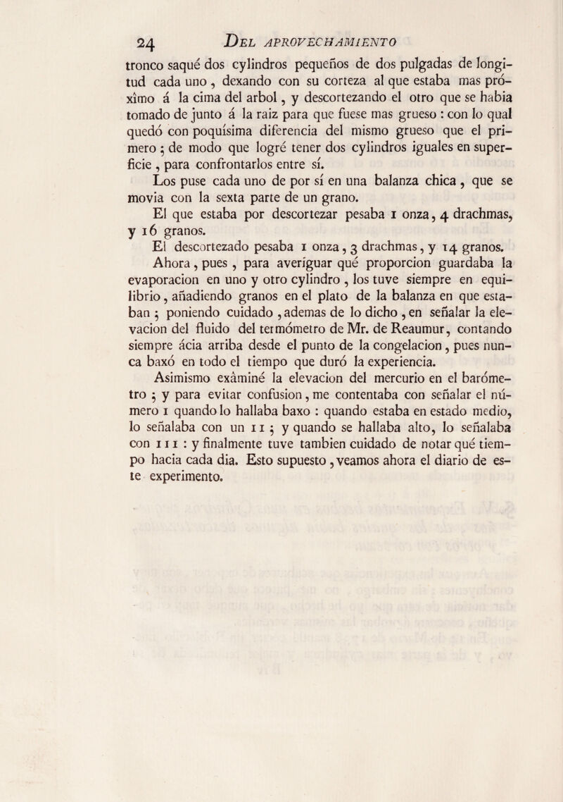 tronco saqué dos cylindros pequeños de dos pulgadas de longi¬ tud cada uno, dexando con su corteza al que estaba mas pró¬ ximo á la cima del árbol, y descortezando el otro que se habia tomado de junto á la raiz para que fuese mas grueso : con lo qual quedó con poquísima diferencia del mismo grueso que el pri¬ mero ; de modo que logré tener dos cylindros iguales en super¬ ficie , para confrontarlos entre sí. Los puse cada uno de por sí en una balanza chica , que se movia con la sexta parte de un grano. El que estaba por descortezar pesaba i onza , 4 drachmas, y 16 granos. El descortezado pesaba 1 onza, 3 drachmas, y 14 granos. Ahora, pues , para averiguar qué proporción guardaba la evaporación en uno y otro cylindro , los tuve siempre en equi¬ librio , añadiendo granos en el plato de la balanza en que esta¬ ban 5 poniendo cuidado , ademas de lo dicho , en señalar la ele¬ vación del fluido del termómetro de Mr. de Reaumur, contando siempre ácia arriba desde el punto de la congelación, pues nun¬ ca baxó en todo el tiempo que duró la experiencia. Asimismo exáminé la elevación del mercurio en el baróme¬ tro 5 y para evitar confusion, me contentaba con señalar el nú¬ mero 1 quandolo hallaba baxo : quando estaba en estado medio, lo señalaba con un 11 5 y quando se hallaba alto, lo señalaba con 111 : y finalmente tuve también cuidado de notar qué tiem¬ po hacia cada dia. Esto supuesto, veamos ahora el diario de es¬ te experimento.