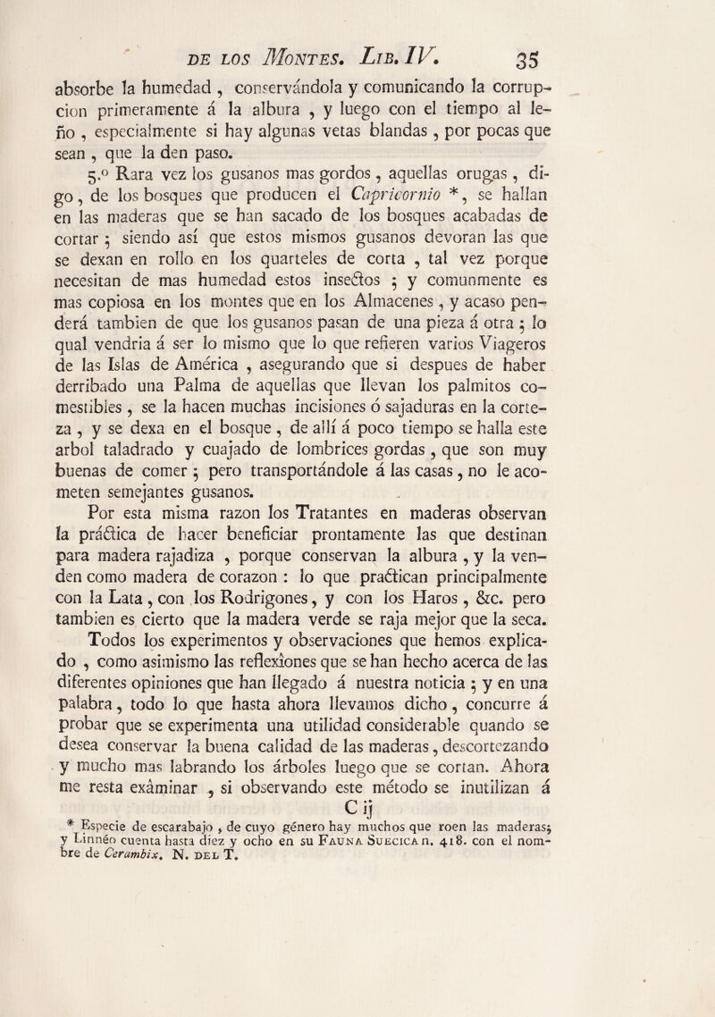 absorbe la humedad , conservándola y comunicando la corrup¬ ción primeramente á la albura , y luego con el tiempo al le¬ ño , especialmente si hay algunas vetas blandas , por pocas que sean , que la den paso. 5„° Rara vez los gusanos mas gordos, aquellas orugas , di¬ go , de los bosques que producen el Capricornio se hallan en las maderas que se han sacado de los bosques acabadas de cortar $ siendo así que estos mismos gusanos devoran las que se dexan en rollo en los quarteles de corta , tal vez porque necesitan de mas humedad estos insedos 5 y comunmente es mas copiosa en los montes que en los Almacenes , y acaso pen¬ derá también de que los gusanos pasan de una pieza á otra 5 lo qual vendría á ser lo mismo que lo que refieren varios Viageros de las Islas de América , asegurando que si después de haber derribado una Palma de aquellas que llevan los palmitos co¬ mestibles 5 se la hacen muchas incisiones ó sajaduras en la corte¬ za , y se dexa en el bosque , de allí á poco tiempo se halla este árbol taladrado y cuajado de lombrices gordas , que son muy buenas de comer 5 pero transportándole á las casas , no le acó» meten semejantes gusanos. Por esta misma razón los Tratantes en maderas observan la práctica de hacer beneficiar prontamente las que destinan para madera rajadiza , porque conservan la albura , y la ven¬ den como madera de corazón : ¡o que practican principalmente con la Lata , con los Rodrigones, y con los Haros, &c. pero también es cierto que la madera verde se raja mejor que la seca. Todos los experimentos y observaciones que hemos explica¬ do , como asimismo las reflexiones que se han hecho acerca de las diferentes opiniones que han llegado á nuestra noticia 5 y en una palabra, todo lo que hasta ahora llevamos dicho, concurre á probar que se experimenta una utilidad considerable quando se desea conservar la buena calidad de las maderas, descortezando . y mucho mas labrando los árboles luego que se cortan. Ahora me resta exáminar 5 si observando este método se inutilizan á Cij * Especie de escarabajo , de cuyo género hay muchos que roen las maderas^ y Linnéo cuenta hasta diez y ocho en su Fauna Suecicao. 418. con el nom¬ bre de Cerambix. N. del T.