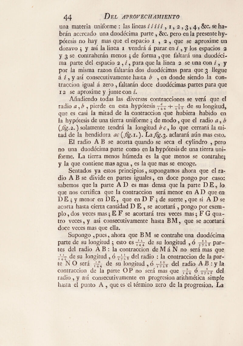 una materia uniforme : las lineas i i i i i , i, 2,3,4, &c. se ha¬ brán acercado una duodécima parte , &c. pero en la presente hy- pótesis no hay mas que el espacio 1,2, que se aproxíme un dozavo $ y así la linea 1 vendrá á parar en i , y los espacios 2 y 3 se contraherán menos 5 de forma ,que faltará una duodéci¬ ma parte del espacio 2 , i, para que la linea 2 se una con z, y por la misma razón faltarán dos duodécimas para que 3 llegue á i, y así consecutivamente hasta ¿ , en donde siendo la con¬ tracción igual á zero , faltarán doce duodécimas partes para que 12 se aproxime y junte con z. Añadiendo todas las diversas contracciones se verá que el radio a, ¿ , pierde en esta hypótesis + T~ de su longitud, que es casi la mitad de la contracción que hubiera habido en la hypótesis de una tierra uniforme 5 de modo , que el radio a, b (fig.2.) solamente tendrá la longitud b c, lo que cerrará la mi¬ tad de la hendidura ac (fig. 1.). La ^.3. aclarará aun mas esto. El radio A B se acorta quando se seca el cylindro , pero no una duodécima parte como en la hypótesis de una tierra uni¬ forme. La tierra menos húmeda es la que menos se contrahej y la que contiene mas agua , es la que mas se encoge. Sentados ya estos principios, supongamos ahora que el ra¬ dio A B se divide en partes iguales, en doce pongo por caso: sabemos que la parte A D es mas densa que la parte DE, lo que nos certifica que la contracción será menor en A D que en DE;y menor en DE, que en D F 5 de suerte , que si A D se acorta hasta cierta cantidad D E , se acortará , pongo por exem- plo, dos veces mas 5 E F se acortará tres veces mas 5 F G qua- tro veces, y así consecutivamente hasta BM, que se acortará doce veces mas que ella. Supongo , pues, ahora que B M se contrahe una duodécima parte de su longitud } esto es 7— de su longitud , ó par_ tes del radio A B : la contracción de M á N no será mas que 777 de su longitud , ó del radio : la contracción de la par¬ te N O será 777 de su longitud , ó 777J del radio A B : y la contracción de la parte OP no será mas que 777 ó T~~T del radio , y así consecutivamente en progresión arithmética simple hasta el punto A , que es el término zero de la progresión. La