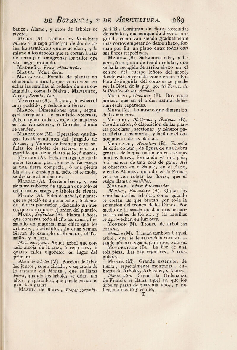 Sauce, Alamo, y otros de árboles de rivera. Wíadre (A). Llaman los Viñadores Madre á la cepa principal de donde sa¬ len los sarmientos que se acodan $ y lo mismo á los árboles que se cortan á raíz de tierra para amugronar los tallos que ván luego brotando. MADREñA. Véase Almadreña. Malla. Véase Beta. Malvaceas. Familia de plantas en el método natural, que convienen en echar las semillas al rededor de una co- lumnilla, como la Malva , Malvavisco, Alcea , Ketmia, &C. Mantillo (A). Basura , ó estiércol muy podrido, y reducido á tierra. Marco. Dimensiones que , según está arreglado , y mandado observar, deben tener cada especie de maderas en los Almacenes, ó Corrales donde se venden. Marcación (M). Operación que ha¬ cen los Dependientes del Juzgado de Aguas, y Montes de Francia para se¬ ñalar los árboles de reserva con un martillo que tiene cierto sello,ó marca. Margar (A). Echar marga en qual- quier terreno para abonarle. La marga es una tierra compaéta , ó una piedra blanda , y grasienta ai ta&o: si se moja, se deshace al ambiente. Marjal (A). Terreno baxo, y casi siempre cubierto de agua,en que solo se crian malos pastos , y árboles de rivera. Marra (A). Falta de árbol,ó planta, que se perdió en alguna calle , ó alame¬ da , ú otra plantación , dexando un hue¬ co, que interrumpe el orden del plantío. Mata , Suffrutex (B). Planta leñosa, que conserva todo el año las ramas, for¬ mando un matorral mas chico que los arbustos , ó arbolilíos, sin criar yemas. Sirvan de exemplo el Romero, el To¬ millo , y la Jara. Mata encepada. Aquel árbol que cor¬ tado arroja de la raíz, ó cepa tres, ó quatro tallos vigorosos en lugar del primero. Mata de árboles (M). Porción de árbo¬ les juntos , como aislada, y separada de lo restante del Monte , que se llama hueco, quando los árboles se crian tan altos, y apartados, que puede entrar el ganado á pastar. Maze xa de flores , Flores corymbi- feri (B). Conjunto de flores sostenidas de cabillos , que aunque de diversa lon¬ gitud , como ván siendo gradualmente mas cortos empezando desde abaxo, for¬ man por fin un plano entre todos con sus flores respectivas. Medula (B). Substancia rala, y li¬ gera, ó conjunto de texido celular, que se halla recogido de arriba abaxo en el centro del cuerpo leñoso del árbol, donde está encerrada como en un tubo. Para distinguirla del corazón se puede vér la Nota de la pág. 40. del Tom,i. de la Physic a de los Arboles. Mellizo , Geminas (B). Dos cosas juntas, que en el orden natural debe¬ rían estár separadas. Mena (M). Lo mismo que dimension de las maderas. Método , Methodus , Systema (B). Coordinación,ó disposición de las plan¬ tas por clases , secciones, y géneros pa¬ ra aliviar la memoria , y facilitar el co¬ nocimiento de las plantas. Mogigato , Amentum (B). Especie de cáliz común , de ñgura de una hebra gruesa , de la qual nacen entre escamas muchas flores , formando yá una pina, ó á manera de una cola de gato. Así se observan en el Sauce, en el Aliso, y en los Alamos, quando en la Prima¬ vera se vén colgar las flores, que el vulgo llama candelillas. Mondar. Véase Escamondar. Mondar, Emundare (A). Quitar las ramillas de los árboles, como quando se cortan las que brotan por toda la extension del tronco de los Olmos. Por medio de la monda quedan mas hermo¬ sas las calles de Olmos, y las ramillas se aprovechan en lumbres. Mondqn (M). Tronco de árbol sin corteza. Mondon (M). Llaman también á aquel árbol, que se le arrancó la corteza es¬ tando aún arraygado, para taño>ó casca„ Monopetala (B). La flor de una sola pieza. Las hay regulares, é irre¬ gulares. Monte (M). Grande extension de tierra , especialmente montuosa , cu¬ bierta de Arboles, Arbustos, y Matas. Monte alto. Según la Ordenanza de Francia se llama aquel en que los árboles pasan de quarenta años, y no llegan á ciento y veinte® T