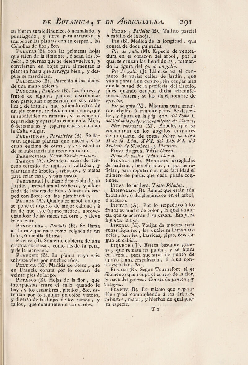 su hierro semicilíndrico, ó acanalado, y puntiagudo , y sirve para arrancar , y trasponer las plantas con su cesped, las Cebollas de flor , &c. Paletas (B). Son las primeras hojas que salen de la simiente , ó sean los lo~ lulosy ó piernas que se desenvuelven, y convierten en hojas para alimentar la plantita hasta que arrayga bien , y des- pues se marchitan. Palmeado (B). Parecido á los dedos de una mano abierta. Panocha , Panícula (B). Las flores, y frutos de algunas plantas distribuidas con particular disposición en sus cabi¬ llos ; de forma , que saliendo estos de ün pie común, se dividen en ramos, que se subdividen en ramitas , ya vagamente repartidas, y apartadas como en el Mijo, ó derramadas y esparrancadas como en la Caña vulgar. Parasíticas , Parasítica (B). Se lla¬ man aquellas plantas que nacen , y se crian encima de otras, y se sustentan de su substancia sin tocar en tierra. Parenchima. Véase Texido celular. Parque (A). Grande espacio de ter¬ reno cercado de tapias , ó vallados , y plantado de árboles , arbustos, y matas para criar caza , y para paseo.. Parterra (J). Parte despejada de un Jardín , inmediata al edificio , y ador¬ nada de labores de Box , ó lazos de ces¬ ped con flores en las platabandas. Patron (A). Qualquier árbol en que se pone el ingerto de mejor calidad , á fin de que este último medre, aprove¬ chándose de las raíces del otro , y lleve buen fruto. Pendolera , Péndula (B). Se llama así la raíz que nace como colgada de un hilo , ó raicilla fibrosa. Pepita (B). Simiente cubierta de una cáscara correosa , como las de la pera, y de la manzana. - Perenne (B). La planta cuya raíz subsiste viva por muchos años. Pértiga (M). Medida de tierra , que en Francia consta por lo común de veinte pies de largo. Petalos (B). Hojas de la flor , que interpuestas entre el cáliz quando le hay , y los estambres , pistilos, &c. os¬ tentan por lo regular un color vistoso, y diverso de las hojas de ios ramos , y tallos , que comunmente son verdes. Pezón , Petiolus (B). Taliito parcial ó rabillo de la hoja. Pie (B). Medida de la longitud , que consta de doce pulgadas. Pie de gallo (M). Especie de ventea¬ dura en el corazón del árbol, por la qual se cruzan las hendiduras , forman¬ do la figura del pie de un gallo. Pie de gallo (J). Llámase así el con¬ junto de varias calles de Jardín , que ván á parar á un centro, sin ocupar mas que la mitad de la periferia del circulo, pues quando ocupan dicha circunfe¬ rencia entera , se las da el nombre de est relia. Pie de gato (M). Máquina para arran¬ car árboles, ó levantar pesos. Se descri¬ be , y figura en la pág. 427. del Tomo 1» del Cuidado^ Aprovechamiento de Montes. Pies entrantes (M), Arboles que se encuentran en los ángulos entrantes de un quartel de corta. Véase la letra Id de la Lám. XVI. del Lib* VI. del Tratado de Siembras , y Plantíos• Pieza de grúa. Véase Curva. Pieza de vuelta. Véase Curva. Piladas (M). Montones arreglados de maderas , beneficiadas , ó por bene¬ ficiar , para regular con mas facilidad el número de piezas que cada pilada con¬ tiene. Pilas de madera. Véase Piladas. ; Pimpollos (B). Ramos que están aún brotando , ó desplegándose en el árbol, ó arbusto. - Pintar (A). Por lo respetivo á los frutos es mudar de color , lo qual anun¬ cia que se acercan á su sazón. Empieza á pintar la uya. Pipería (M)„ Vasijas de madera para echar iiquores , las quales se llaman to¬ neles , barriles , barricas, pipas, &c. se¬ gún.su cabida. Piquete (J). Estaca bastante grue¬ sa , que remata en punta , y se hinca en tierra , para que sirva de punto de apoyo á una empalizada , ó á un con¬ traespaldar , &.c„ Pistilo (B). Según Tournefort el es filamento que ocupa el centro de la flor, y nace del germen. Consta de punzón , y 'estigma. Planta (B). Lo mismo que vegeta¬ ble : y así comprehende á los árboles, arbustos , matas, y hierbas de qualquie- ra especie,» T 2