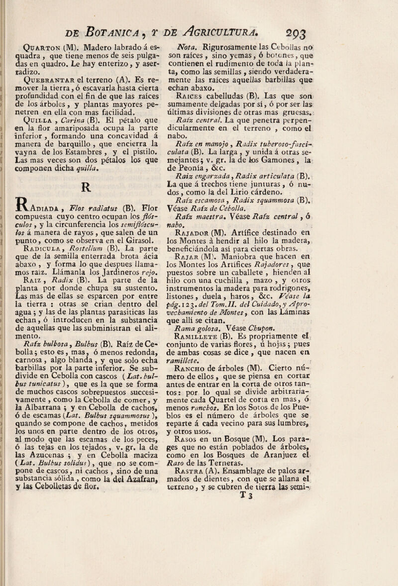Quarton (M). Madero labrado á es¬ cuadra , que tiene menos de seis pulga¬ das en quadro. Le hay enterizo, y aser- tadizo. Quebrantar el terreno (A). Es re¬ mover la tierra, ó escavarla hasta cierta profundidad con el fin de que las raíces de los árboles, y plantas mayores pe¬ netren en ella con mas facilidad. Quilla , Carina (B). El pétalo que en la flor amariposada ocupa la parte inferior , formando una concavidad á manera de barquillo , que encierra la vayna de los Estambres , y el pistilo. Las mas veces son dos pétalos los que componen dicha quilla• R Radiada , Flos radiatus (B). Flor compuesta cuyo centro ocupan los ftós- culos y y la circunferencia los semiflóscu¬ los á manera de rayos , que salen de un punto, como se observa en el Girasol. Radícula , Rostellum (B). La parte que de la semilla enterrada brota ácia abaxo , y forma lo que después llama¬ mos raíz. Llámanla los Jardineros rejo. Raíz , Radix (B). La parte de la planta por donde chupa su sustento. Las mas de ellas se esparcen por entre la tierra : otras se crian dentro del agua y y las de las plantas parasíticas las echan, ó introducen en la substancia de aquellas que las subministran el ali¬ mento. Raíz bulbosa, Bulbus (B). Raíz de Ce¬ bolla; esto es, mas, ó menos redonda, carnosa , algo blanda , y que solo echa barbillas por la parte inferior. Se sub¬ divide en Cebolla con cascos (Lat. bul- bus tunicatus), que es la que se forma de muchos cascos sobrepuestos sucesi¬ vamente , como la Cebolla de comer, y la Albarrana ; y en Cebolla de cachos, ó de escamas {Lat. Bulbus squammosus ), quando se compone de cachos, metidos los unos en parte dentro de los otros, al modo que las escamas de los peces, ó las tejas en los tejados , v. gr. la de las Azucenas ; y en Cebolla maciza ( Lat. Bulbus solidus), que no se com¬ pone de cascos, ni cachos , sino de una substancia sólida , como la del Aza£ranf y las Cebolletas de flor. Nota. Rigurosamente las Cebollas no son raíces , sino yemas, ó botones, que contienen el rudimento de toda la plan¬ ta, como las semillas , siendo verdadera¬ mente las raíces aquellas barbillas que echan abaxo. Raíces cabelludas (B). Las que son sumamente delgadas por sí, ó por ser las últimas divisiones de otras mas gruesas* Raíz central. La que penetra perpen¬ dicularmente en el terreno , como el nabo. Raíz en manojo , Radix tuberoso-fasci- culata (B). La larga , y unida á otras se¬ mejantes; v. gr. la de k>s Gamones , la de Peonía, &c. Raiz engarzada, Radix articulata (B). La que á trechos tiene junturas , ó nu¬ dos , como la del Lirio cárdeno. Raíz escamosa, Radix squammosa (B), Véase Raíz de Cebolla. Raíz maestra* Véase Raíz central, ó nabo. Rajador (M). Artífice destinado en los Montes á hendir al hilo la madera, beneficiándola así para ciertas obras. Rajar (M). Maniobra que hacen en los Montes los Artífices Rajadores , que puestos sobre un caballete , hienden al hilo con una cuchilla , mazo , y otros instrumentos la madera para rodrigones, listones, duela , haros, &c. Véase la pág. 12 3. del Tom.II. del Cuidado, y Apro¬ vechamiento de Montes, con las Láminas que allí se citan. Rama golosa. Véase Chupón. Ramillete (B). Es propriamente eí conjunto de varias flores, ú hojas ; pues de ambas cosas se dice , que nacen en ramillete. Rancho de árboles (M). Cierto nú¬ mero de ellos , que se piensa en cortar antes de entrar en la corta de otros tan¬ tos: por lo qual se divide arbitraria¬ mente cada Quartel de corta en mas, ó menos ranchos. En los Sotos de los Pue¬ blos es el número de árboles que se reparte á cada vecino para sus lumbres, y otros usos. Rasos en un Bosque (M). Los para¬ ges que no están poblados de árboles, como en los Bosques de Aranjuez el Raso de las Terneras. Rastra (A). Ensamblage de palos ar¬ mados de dientes, con que se allana el terreno, y se cubren de tierra las semir Ts