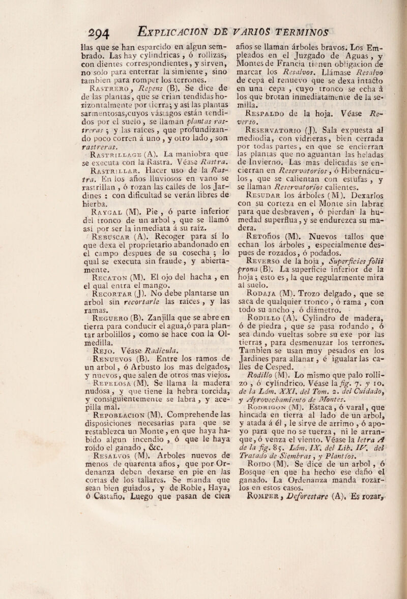 lias que se han esparcido en algún sem¬ brado. Las hay cylindricas , ó rollizas, con dientes correspondientes, y sirven, no solo para enterrar la simiente, sino también para romper los terrones. Rastrero , Repens (B). Se dice de de las plantas, que se crian tendidasho- lizontalmente por tierra} y así las plantas sarmentosas,cuyos vástagos están tendi¬ dos por el suelo , se llaman plantas ras¬ treras } y las raíces , que profundizan¬ do poco corren á uno , y otro lado , son rastreras. Rastrillage (A). La maniobra que se executa con la Rastra. Véase Rastra. Rastrillar. Hacer uso de la Ras¬ tra. En los años lluviosos en vano se rastrillan , ó rozan las calles de los Jar¬ dines : con dificultad se verán libres de hierba. Raygal (M). Pie , ó parte inferior del tronco de un árbol , que se llamó así por ser la inmediata á su raíz. Rebuscar (A). Recoger para sí lo que dexa el propietario abandonado en el campo después de su cosecha } lo qual se executa sin fraude, y abierta¬ mente. Recatón (M). El ojo del hacha , en el qual entra el mango. Recortar (J). No debe plantarse un árbol sin recortarle las raíces , y las ramas. Reguero (B). Zanjilla que se abre en tierra para conducir el agua,ó para plan¬ tar arbolillos, como se hace con la 01- medilla. Rejo. Véase Radícula. Renuevos (B). Entre los ramos de un árbol, ó Arbusto los mas delgados, y nuevos, que salen de otros mas viejos. Repelosa (M). Se llama la madera nudosa, y que tiene la hebra torcida, y consiguientemente se labra , y ace¬ pilla mal. Repoblación (M). Comprehende las disposiciones necesarias para que se restablezca un Monte , en que haya ha¬ bido algún incendio , ó que le haya roído el ganado , &c. Resalvos (M). Arboles nuevos de menos de quarenta años, que por Or¬ denanza deben dexarse en pie en Jas cortas de los tallares. Se manda que sean bien guiados, y de Roble, Haya, ó Castaño* Luego que pasan de cien años se llaman árboles bravos. Los Em¬ pleados en el Juzgado de Aguas , y Montes de Francia tienen obligación de marcar los Resalvos. Llámase Resalvo de cepa el renuevo que se dexa inta&o en una cepa , cuyo tronco se echa á los que brotan inmediatamente de la se¬ milla. Respaldo de la hoja. Véase Re¬ verso. Reservatorio (J). Sala expuesta al mediodia, con vidrieras, bien cerrada por todas partes, en que se encierran las plantas que no aguantan las heladas de Invierno. Las mas delicadas se en¬ cierran en Reservatorios, ó Hibernácu- los, que se calientan con estufas , y se llaman Reservatorios calientes. Resudar los árboles (M). Dexarlos con su corteza en el Monte sin labrar para que desbraven, ó pierdan la hu¬ medad superflua, y se endurezca su ma¬ dera. REToños (M). Nuevos tallos que echan los árboles , especialmente des¬ pués de rozados,ó podados. Reverso de la hoja , Superficies folii prona (B). La superficie inferior de la hoja} esto es, la que regularmente mira ai suelo. Rodaja (M). Trozo delgado, que se saca de qualquier tronco , ó rama , con todo su ancho , ó diámetro. Rodillo (A). Cylindro de madera, ó de piedra , que se pasa rodando , ó sea dando vueltas sobre su exe por las tierras , para desmenuzar los terrones. También se usan muy pesados en los Jardines para allanar , é igualar las ca¬ lles de Césped. Rodillo (SVI). Lo mismo que palo rolli¬ zo , ó cylíndrico. Véase la fig. 7. y 10. de la Lám. XXI. del Torn. 2. del Cuidado, y aprovechamiento de Montes. Rodrigón (M). Estaca, ó varal, que hincada en tierra al lado de un árbol, y atada á él , le sirve de arrimo , ó apo¬ yo para que no se tuerza, ni le arran¬ que, ó venza el viento. Véase la letra A de la fig. 85. Lám. IX. del Lib. 1M. del Tratado de Siembras , y Plantíos. Roído (M). Se dice de un árbol , ó Bosque en que ha hecho ese daño el ganado. La Ordenanza manda rozar¬ los en estos casos. Romper , Deforest are (A), Es rozar.