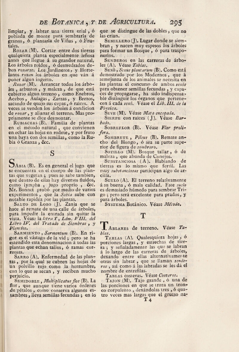 limpiar, y labrar una tierra erial , ó poblada de monte para sembrarla de granos, 6 plantarla de Viñas , ó Fru¬ íales. Rozar (M). Cortar entre dos tierras quaiquiera planta especialmente leñosa antes que llegue á su grandor natural. Los árboles roídos , ó desmedrados de¬ ben rozarse. Los Jardineros , y Horte¬ lanos rozan los árboles en que ván á poner algún ingerto. Rozar (M). Arrancar todos los árbo¬ les , arbustos , y maleza , de que está cubierto algún terreno , como Enebros, Acebos , Aulagas , Zarzas , y Brezos, sacando de quajo sus cepas, ó raíces. A veces se venden los árboles á condición de rozar, y allanar el terreno. Mas pro¬ piamente se dice desmontar. Rubiáceas (B). Familia de plantas en el método natural , que convienen en echar las hojas en rodete, y por fruto una baya con dos semillas, como la Ru¬ bia ó Granza, &c. s Sabia (B). Es en general el jugo que se encuentra en el cuerpo de las plan¬ tas que vegetan $ pues se sabe también, que dentro de eiias hay diversos fluidos, como lympha , jugo proprio , &c. Mr. Bonnet probó por medio de varios experimentos , que la Sabia sube con notable rapidez por las plantas. Salto de Lobo (J). Zanja que $e hace al remate de una calle de árboles, para impedir la entrada sin quitar la vista. Véase la letra T 9 Lám. VIH. del Libro IV, del Tratado de Siembras , y Riant ios. Sarmiento , Sarmentum (B). En ri¬ gor es el vástago de la vid ; pero se ha estendido esta denominación á todas las plantas que echan tallos, ó ramas cor¬ reosas. - ■ Sarro (A). Enfermedad de las plan¬ tas , por la qual se cubren las hojas de un polvillo rojo como la herrumbre, con lo que se secan , y reciben mucho perjuicio. Semidoble , Multiplicatus flos (B). La flor, que aunque tiene varios órdenes de pétalos , como conserva algunos es¬ tambres , lleva semillas fecundas * en lo que se distingue de las dobles, que no las crian. Semillero (J). Lugar donde se siem¬ bran , y nacen muy espesos los árboles para formar un Bosque , ó para traspo¬ nerlos. Senderos en las carreras de árbo¬ les (A). Véase Tablas. Sexo , Sexus plant arum (B). Como está demostrado por los Modernos , que á semejanza de los animales se necesita en las plantas el concurso de ambos sexos para obtener semillas fecundas , y capa¬ ces de propagarse, ha sido indispensa * ble distinguir los órganos que pertene¬ cen á cada sexo. Véase el Lib, III. de la Pbysica. Seve (M). Véase Mata encepada. Sierpe con raíces (J). Véase Bar- hado. Sobreflor (B). Véase Flor proli- Jera, Sómbrete , Pileus (B). Remate an¬ cho del Hongo, ó sea su parte supe¬ rior de figura de sombrero. Sotillo (M). Bosque tallar, ó de maleza , que abunda de Conejos. Substanciosa (A). Hablando de tierras es lo mismo que fértil. Las muy substanciosas participan algo de ar¬ cilla. Suelo (A). El terreno relativamente á su buena , ó mala calidad. Este suelo es demasiado húmedo para sembrar Tri¬ go ; pero será excelente para prados, y para árboles. Sístema Botánico. Véase Método* T TPablares de terreno. Véase Ta¬ blas. # Tablas (A). Qualesquiera hojas , o porciones largas , y estrechas de tier¬ ra } y señaladamente las que se labran á lo largo de las carreras de árboles, dexando entre ellas alternativamente otras sin labrar , que se llaman sende¬ ros , así como á las labradas se les dá el nombre de entrefilas. Tablas costeras. Véase Costeros. Tajón (M). Tajo grande , ó una de las porciones en que se troza un tron¬ co corpulento , dexándolas tres , ó qua- tro veces mas largas que el grueso na- T 4 /