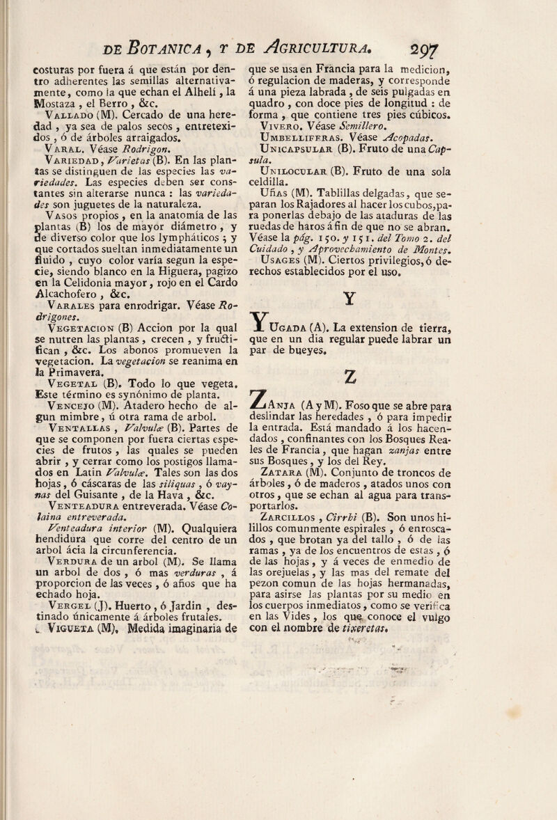 costuras por fuera á que están por den¬ tro adherentes las semillas alternativa¬ mente, como la que echan el Alhelí, la Mostaza , el Berro , &c. Vallado (M), Cercado de una here¬ dad , ya sea de palos secos , entretexi- dos , ó de árboles arraigados. Varal. Véase Rodrigón. Variedad, Marietas (B). En las plan¬ tas se distinguen de las especies las va¬ riedades. Las especies deben ser cons¬ tantes sin alterarse nunca : las varieda¬ des son juguetes de la naturaleza. Vasos propios , en la anatomía de las plantas (B) los de mayor diámetro , y de diverso color que los lympháticos ; y que cortados sueltan inmediatamente un fluido , cuyo color varía según la espe¬ cie, siendo blanco en la Higuera, pagizo en la Celidonia mayor, rojo en el Cardo Alcachofero , &c. Varales para enrodrigar. Véase Ro¬ drigones. Vegetación (B) Acción por la qual se nutren las plantas , crecen , y fruéli- fican , &c. Los abonos promueven la vegetación. La vegetación se reanima en la Primavera. Vegetal (B). Todo lo que vegeta. Este término es synónimo de planta. Vencejo (M). Atadero hecho de al¬ gún mimbre, ú otra rama de árbol. Ventallas , Valvular (B). Partes de que se componen por fuera ciertas espe¬ cies de frutos , las quales se pueden abrir , y cerrar como los postigos llama¬ dos en Latín Valvulce. Tales son las dos hojas, ó cáscaras de las siliquas , ó vay- ñas del Guisante , de la Hava , &c. Venteadura entreverada. Véase Co¬ laina entreverada. Venteadura interior (M). Qualquiera hendidura que corre del centro de un árbol ácia la circunferencia. Verdura de un árbol (M). Se llama un árbol de dos , ó mas verduras , á proporción de las veces , ó años que ha echado hoja. Vergel (J). Huerto , ó Jardín , des¬ tinado únicamente á árboles frutales. l. Vigueta (M), Medida imaginaria de que se usa en Francia para la medición, ó regulación de maderas, y corresponde á una pieza labrada , de seis pulgadas en quadro , con doce pies de longitud : de forma , que contiene tres pies cúbicos. Vivero. Véase Semillero. Umbelliferas. Véase Acopadas. Unicapsular (B). Fruto de una Cap¬ sula. Unilocular (B). Fruto de una sola celdilla. UnAS (M). Tablillas delgadas, que se¬ paran los Rajadores al hacer los cubos,pa¬ ra ponerlas debajo de las ataduras de las ruedas de harosáfín de que no se abran. Véase la pdg. 150. y 15 1. del Tomo 2. del Cuidado , y Aprovechamiento de Montes. Usages (M). Ciertos privilegios, ó de¬ rechos establecidos por el uso® Y Ugada (A). La extension de tierra, que en un dia regular puede labrar un par de bueyes. 2íAnja (A y M). Foso que se abre para deslindar las heredades , ó para impedir la entrada. Está mandado á los hacen¬ dados , confinantes con los Bosques Rea¬ les de Francia, que hagan zanjas entre sus Bosques , y los del Rey. Zatara (M). Conjunto de troncos de árboles , ó de maderos , atados unos con otros, que se echan al agua para trans¬ portarlos. Zarcillos , Cirrhi (B). Son unos hi- lillos comunmente espirales , ó enrosca¬ dos , que brotan ya del tallo , ó de ias ramas , ya de los encuentros de estas , 6 de las hojas, y á veces de enmedio de las orejuelas, y las mas del remate del pezón común de las hojas hermanadas, para asirse las plantas por su medio en los cuerpos inmediatos, como se verifica en las Vides, los que conoce el vulgo con el nombre de tijeretas.