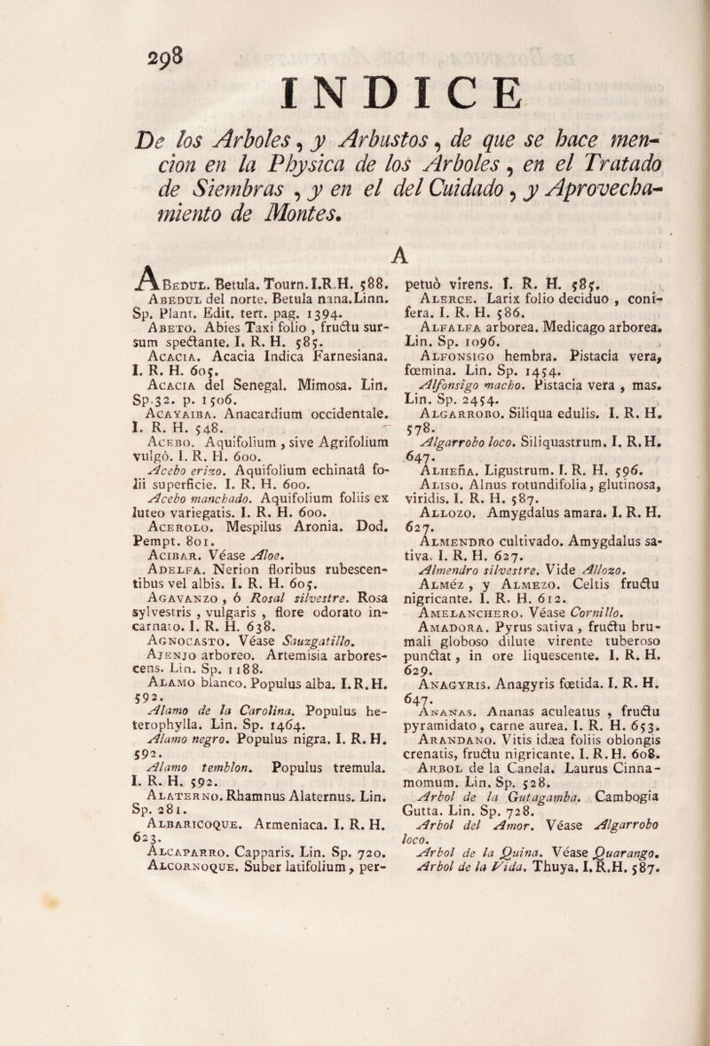 INDICE De los Arboles, y Arbustos, de que se hace men¬ ción en la Physica de los Arboles, en el Tratado de Siembras , y en el del Cuidado, y Aprovecha¬ miento de Montes. .A-Bedui.. Betula. Tourn.I.R.H. ;88. Abedul del norte. Betula nana.Linn. Sp. Plant. Edit. tert. pag. 1394. Abeto. Abies Taxi folio , frudu sur- sum spedante. I» R. H. 585;. Acacia. Acacia Indica Farnesiana. I. R. H. 605. Acacia del Senegal. Mimosa. Lin. Sp.32. p. 1506. Acayaiba. Anacardium occidental. I. R. H. 548. Acebo. Aquifolium , sive Agrifolium vulgo. I. R. H. óoo. Acebo erizo. Aquifolium echinatá fo¬ ld superficie. I. R. H. 600. Acebo manchado. Aquifolium folds ex lúteo variegatis. I. R. H. 600. Acerolo. Mespilus Aronia. Dod. Pempt. 801. Acíbar. Véase Aloe. Adelfa. Nerion floribus rubescen- tibus vel albis. I. R. H. 60£. Agavanzo , ó Rosal silvestre. Rosa sylvestris , vulgaris , flore odorato in- carnaio. I. R. H. 638. Agnocasto. Véase Sauzgatillo. Ajenjo arbóreo. Artemisia arbores- cens. Lin. Sp. 1188. Alamo blanco. Populus alba. I.R.H. 592. Alamo de la Carolina. Populus he- terophylla. Lin. Sp. 1464. Alamo negro. Populus nigra. I. R. H. 592. Alamo temblón. Populus trémula. I. R. H. 592. Alaterno. Rhamnus Alaternus. Lin. Sp. 281. Albaricoque. Armeniaca. I. R. H. 623. Alcaparro. Capparis. Lin. Sp. 720. Alcornoque. Súber latifolium, per- A petuó virens. í. R. H. 58?. Alerce. Larix folio deciduo , coni¬ fera. I. R. H. 586. Alfalfa arbórea. Medicago arbórea. Lin. Sp. 1096. Alfónsigo hembra. Pistacia vera, fcemina. Lin. Sp. 1454. Alfónsigo macho. Pistacia vera , mas. Lin. Sp. 2454. Algarrobo. Siliqua edulis. I. R. H. 578. Algarrobo loco. Siliquastrum. I. R.H. 647. AlheAa. Ligustrum. I. R. H. $96. Aliso. Alnus rotundifolia, glutinosa, viridis. I. R. H. 587. Allozo. Amygdalus amara. I. R. H. 627. Almendro cultivado. Amygdalus sa¬ tiva, I. R. H. 627. Almendro silvestre. Vide Allozo. ALMéz , y Almezo. Celtis frudu nigricante. 1. R. H. ó 12. Amelanchero. Véase Cornillo. Amadora. Pyrus sativa , frudu bru- mali globoso dilute vírente tuberoso pundat, in ore liquescente. I. R. H. 629. Anagyris. Anagyris foetida. I. R. H. 647. Ananas. Ananas aculeatus , frudu pyramidato, carne aurea. I. R. H. 653. Arándano. Vitis idasa folds oblongis crenatis, frudu nigricante. I. R.H. 608. Arbol de la Canela. Laurus Cinna- momum. Lin. Sp. 528. Arbol de la Gutagamba. Cambogia Gutta. Lin. Sp. 728. Arbol del Amor. Véase Algarrobo loco. Arbol de la Quina. Véase Quarango• Arbol de la Vida. Thuya. I.R.H. 587.