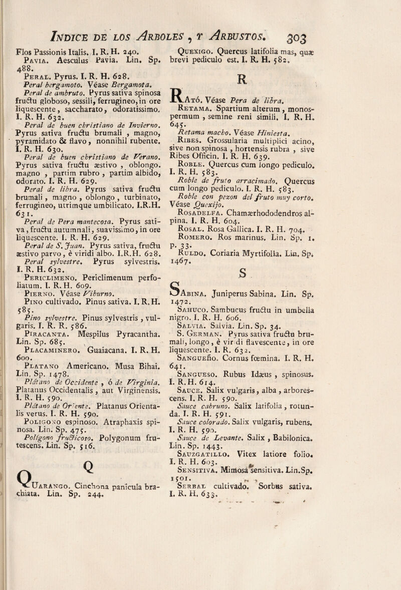 Flos Passionis Italis. I, R. H. 240. Pavia, Aesculus Pavia* Lin, Sp® 488. Peral. Pyrus. I. R. H. 628. Peral bergamot o. Véase Bergamota. Peral de ambruto. Pyrus sativa spinosa frudu globoso, sessili, ferrugineo,in ore liquescente, saccharato, odoratissimo* I. R. H. 632, Peral de buen christiano de Invierno, Pyrus sativa frudu brumali , magno, ‘ pyramidato & flavo, nonnihil rubente, I. R. H. 630, Peral de buen christiano de Serano, Pyrus sativa frudu «estivo , oblongo, magno , partim rubro , partim albido, odorato. I. R. H. 629. Peral de libra. Pyrus sativa frudu brumali, magno , oblongo , turbinato, ferrugineo, utrimque umbilicato. I.R.H. <631. Peral de Pera mantecosa. Pyrus sati¬ va , frudu autumnali, suavissimo, in ore liquescente. I. R, H. 629. Peral de S. Juan. Pyrus sativa, frudu aestivo parvo, é viridi albo. I.R.H. 628. Peral sylvestre, Pyrus sylvestris. I. R. H. 632. Periclimeno. Periclimenum perfo- üatum. I. R. H. 609. Pierno. Véase Hiburno. Pino cultivado. Pinus sativa. I.R.H. 58*. Pino sylvestre. Pinus sylvestris , vul¬ garis. I. R. R. $86. Piracanta. Mespilus Pyracantha. Lin. Sp. 685. Placaminero. Guaiacana. I.R.H. 600. Plátano Americano. Musa Bihai. Lin. Sp. 1478. Plátano de Occidente , ó de Hirginia. Platanus Occidentals , aut Virginensis. I. R. H. 590. Plátano de Oriente. Platanus Orienta- lis verus. I. R. H. 590. Polígono espinoso. Atraphaxis spi¬ nosa. Lin. Sp. 475. Polígono fru&icoso. Polygonum fru- tescens. Lin. Sp. 516, ^^Uarango. Cinchona panícula bra- chiata. Lin. Sp. 244, Quexigo. Quercus latifolia mas, quae brevi pediculo est, I. R. H. 582. R -R.Ató, Véase Pera de libra. Retama. Spartium alterum, monos» permum , semine reni simili. I, R. IL 645. Retama macho. Véase Hiniesta. Rxbes. Grossularia multiplici acino, sive non spinosa , hortensis rubra , sive Ribes Officin. I. R, H, 639. Roble. Quercus cum longo pedículo. I. R.. H. 583. Roble de fruto arracimado. Quercus cum longo pediculo. I. R. H. $83. Roble con pezón del fruto muy corto• Véase jQuexijo. Rosadelfa. Chamserhododendros al¬ pina. I. R. H. 604. Rosal. Rosa Gallica. I. R. H. 704. Romero. Ros marinus. Lin, Sp, 1* p. 33* Ruldo® Corlaría Myrtifolia. Lin, Sp, 1467. s. c CLAbina. Juniperus Sabina. Lin. Sp, !472. Sahuco. Sambucus frudu in um bella nigro. I. R. H. 606. Salvia. Salvia. Lin. Sp. 34, S. German. Pyrus sativa frudu bru¬ mali, longo, é vir di flavescente, in ore liquescente. I. R. 632. Sangueíío. Cornus fcemina. I. R, H® 641. Sangüeso. Rubus Idasus , spinosus, I. R. H. 614. Sauce. Salix vulgaris, alba , arbores- cens. I. R. H. 590. Sauce cabruno. Salix latifolia , rotun¬ da. I. R. H. 591. Sauce colorado. Salix vulgaris, rubens. I. R. H. 590. Sauce de Levante. Salix , Babilónica. Lin. Sp. 1443. Sauzgatillo, Vitex latiore folio* I. R. H. 603. Sensitiva. Mimosa sensitiva. Lin.Sp. 1501. M > Serbal cultivado® Sorbus sativa® L R. H, 633,