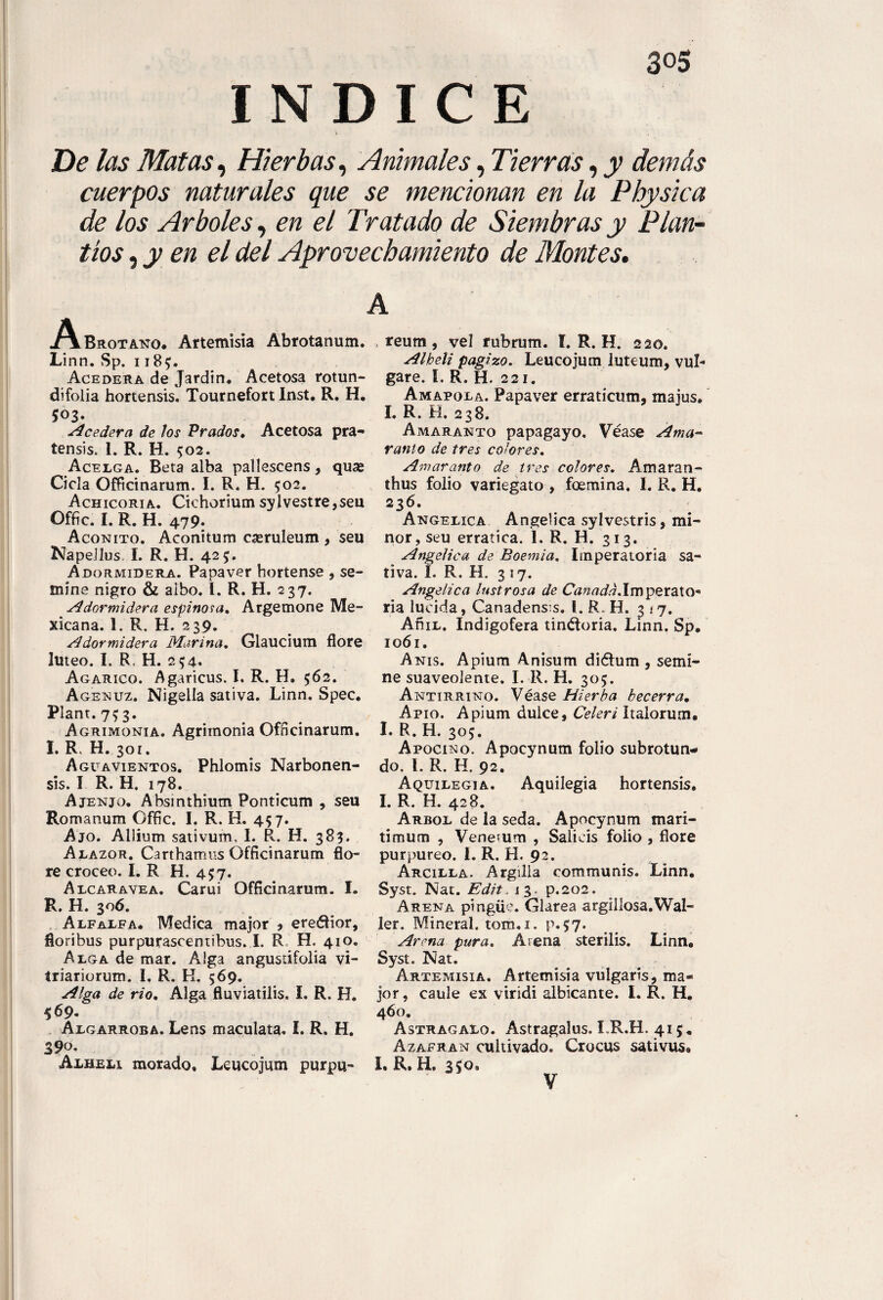 INDICE De las Matas, Hierbas, Animales, Tierras, jy demás cuerpos naturales que se mencionan en la Physica de los Arboles, en el Tratado de Siembras y Plan-- tíos ,y en el del Aprovechamiento de Montes. A. A Bhotano. Artemisia Abrotanum. Linn. Sp. 118$. Acedera de Jardin. Acetosa rotun- difolia hortensis. Tournefort Inst. R. H. 5°3- -íAcedera de los Prados, Acetosa pra- tensis. I. R. H. $02. Acelga. Beta alba pallescens , quas Cicla Officinarum. I. R. H. 502. Achicoria. Cichorium sylvestre,seu Offic. I. R. H. 479. Acónito. Aconitum cseruleum , seu NapeJlus. I. R. H. 425. Adormidera. Papaver hortense , se¬ mine nigro & albo. I. R. H. 237. Adormidera espinosa. Argemone Me¬ xicana. 1. R. H. 239. Adormidera Marina. Glaucium flore lúteo. I. R, H. 254. Agárico. Agaricus. I. R. H. 562. Agenuz. Nigella sativa. Linn. Spec. Plant. 7^3. Agrimonia. Agrimonia Officinarum. I. R, H. 301. Aguavientos. Phlomis Narbonen- sis. I R. H. 178. Ajenjo. Absinthium Ponticum , seu Romanum Offic. I. R. H. 457. Ajo. Allium sativum, I. R. H. 383. Alazor. Carthamus Officinarum flo¬ re croceo. I. R H. 437. Alcaravea. Carui Officinarum. I. R. H. 306. Alfalfa. Medica major * ereélior, fioribus purpurascentibus. I. R H. 41 o. Alga de mar. Alga angustifolia vi- triariorum. I. R. K. 569. Alga de rio. Alga fluviatilis. f. R. H. 569. Algarroba. Lens maculata. I. R. H. Alhelí morado. Leucojum purpu- „ reum, vel rubrum. í. R. H. 220. Alhelí pagizo. Leucojum luteum, vul- gare. I. R. H. 221. Amapola. Papaver erraticum, majus. I. R. H. 238. Amaranto papagayo. Véase Ama¬ ranto de tres colores. Amaranto de tres colores. Am aran - thus folio variegato , foemina. I. R. H. 236. Angelica Angelica sylvestris, mi¬ nor, seu errática. 1. R. H. 313. Angelica de Boemia. Imperatoria sa¬ tiva. L R. H. 317. Angelica lustrosa de Canadá.Impzt&XQ* ría lucida, Canadens:s. 1. R. H. 3 17. AñiL. Indigofera tinéforia. Linn. Sp. 1061. Anís. Apium Anisum diótum , semi¬ ne suaveolente. I. R. H. 305. Antirrino. Véase Hierba becerra. Apio. Apium dulce, Celeri Italorum. I. R. H. 305. Apocino. Apocynum folio subrotun¬ do. 1. R. H. 92. Aquilegia. Aquilegia hortensis. I. R. H. 428. Arbol de la seda. Apocynum mari- timum , Vene^um , Salicis folio , flore purpureo. I. R. H. 92. Arcilla. Argilla communis. Linn. Syst. Nat. Edit. 13. p.202. Arena pingüe. Clarea argil los a. Wal¬ ler. Mineral, tom. 1. p* 57. Arena pura. Arena sterilis. Linn. Syst. Nat. Artemisia. Artemisia vulgaris, ma¬ jor , caule ex viridi albicante. I. R. H. 460. Astragalo. Astragalus. LR.H. 415. Azafrán cultivado. Crocus sativus* I. R. H, 350, V