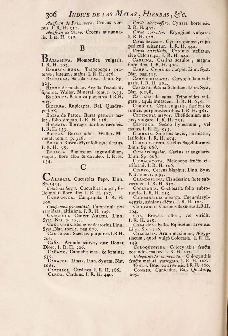 Azafrán de Primavera. Crocus ver- nus. I. R. H. 351. Azafrán de Otoño.\CxoQW$ autümna- lis. I. R. H. 350. B r> JDAlsamina* Momordica vulgaris. I. R. H. 103. Barbacabruna. Tragopogón pra¬ tense , luteum, majüs. I. R. H. 476. • Barrilla. Salsola sativa. Linn. Sp. 323. Barro de modelar. ArgilJa Tessulata, figulina. Waller. Mineral, torn. 1. p.33. Betónica. Betónica purpurea. I.R.H. 9.03. Bicerra. Rupicapra. Raj. Quadru¬ ped.78. Bolsa de Pastor. Bursa pastorís ma¬ jor , folio sinuato. I. R. H, 216. Borraja, Borrago fioribus cseruleis. I.R.H. 133. Borrax. Borrax albüs. Waller. Mi¬ neral. tom.i. p. 348. Brusco. Ruscus Myrtifolius,acnleatus. I. R. H. 79. Buglosa. Buglossum angustifolium, majus, flore albo & cseruleo. I. R. H. 134» C Calabaza. Cucúrbita Pepo. Linn. Sp.i435- ■ i . Calabaza larga. Cucúrbita longa , fo¬ lio molli, flore albo. I. R. H. 107. Campanula. Campanula, 1. R. H. 109. Campanula pyramidal. Campanula py- ramidata, altissima. I. R. H. 109. Cangrejo. Cancer Astacus. Linn. Syst, Nat. p. 1051. CANTARiDA.Meloe vesicatorius.Linn. Syst..Nat. tom.2. pag.679. Cantueso. Stsechas purpurea. I.R.H. 201. Caíía. Arando sativa, quac Dona* Diese. I. R. H. 526. CAnAMo. Cannabis mas, & feemina. 53C Caracol. Limax. Linn. System. Nat. x°8i. Cardiaca. Cardiaca. I. R. H. 186. Cardo. Carduus. I. R. H. 440. Cardo alcachofero. Cynara hortensis. I. R. H. 442. Cardo corredor. Eryngium vulgare. I.R.H. 327. Cardo de comer. Cynata spinosa, cujus pediculi esitantur. 1. R. H. 442. Cardo ettrellado. Cirduus stellatus, sive Calcitrapa. I. R. H. 440. Carlina. Carlina acaulos , magno flore albo. I. R. H. 500. Carpa. Cyprinus Carpió. Linn. Syst. Nat. pag.$2$. Carvophillata. Caryophillata vul¬ garis. I. R. H. 294. Cascajo. Arena Sabulum. Linn. Syst# Nat. p. 198, CastaÁa de agua. Tribuloides vul¬ gare , aquis innascens. I. R. H. 655. Cebolla. Cepa vulgaris, fioribus & turticis purpurasCenübus. I. R. H. 381. Celidonia mayor. Chelidonium ma¬ jus , vulgare. I. R. H. 231. Centeno. Secale hybernum , Vel majus. 1. R. H. $ 1 3. Cerraja. Sonchus Isevis, laciníatus, latifolius. I. R. H. 474. Cereo rastrero. CaCtus flagelliformis. Linn. Sp. 668. Cereo triangular. Cadtus triangularis. Linn. Sp. 669. Cidracayota. Melopepo fruótu ci- triformi. I. R. H. 106. Ciervo. Cervus Elaphüs. Linn. Syst. Nat. torn. 1. p.93» Clandestina. Clandestina flote sub- caeruleo. I. R. H. 6$2. CoClearia. Cochiearia folio subro¬ tundo. 1. R. H. 215. Cohombrillo amargo, Cucumissyl- vestris, asininus diétus. 1. R. H. 104. Cohombro. Cucumis flexüosus.I.R.H. 104. Col. Brassíca alba , vel viridis. I. R. H. 219. Cola de Caballo. Equisetum arvense. Línn. Sp. 1516. Colocasia. Arum maximum, TEgyp- tiacum, quod vulgo Colocasia. I. R. H. 156. CüLoquintida. Colocynthis fruólu rotundo, major. I. R. H. 107. Coloquintida manchada. Colocynthis fruéfu majori, variegato. I. R. H. 108. Colsa. Brassica arvensis. I.R.H» 220. Conejo. Cuniculus. Raj. Quadrup* 20$^