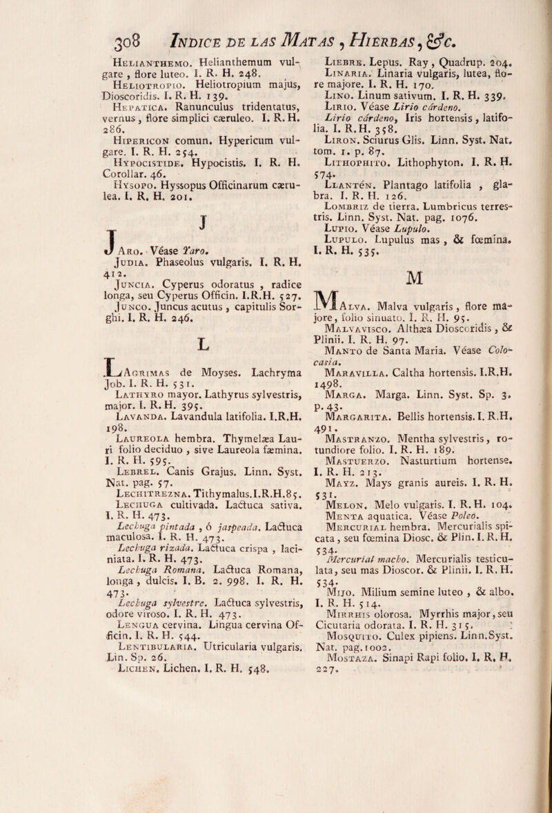 Helianthemo. Helianthemum vul- gare , flore lúteo. I. R» H. 248. Heliotropio. Heliotropium majus, Dioscoridis. I. R. H. 139. Hepática. Ranunculus tridentatus, vernus , flore simplici caeruleo. I. R. H. 286. Hipéricos común. Hypericum vul- gare. I. R. H. 254. Hypocistide. Hypocistis. I. R. H. Corollar. 46. Hysopo. Hyssopus Officinarum caeru- lea. I. R. H. 201. J J Aro. • Véase Taro, Judia. Phaseolus vulgaris. I. R. H. 412. Juncia. Cyperus odoratus , radice longa, seu Cyperus Officin. I.R.H. 527. Junco. Juncus acutus , capitulis Sor- ghí. 1. R. H. 246. L XL/Agrimas de Moyses. Lachryma Job. 1. R. H. 53 1. Lathyro mayor. Lathyrus sylvestris, major. L. R. H. 395. Lavanda. Lavandula latifolia. I.R.H. 198. Laureola hembra. Thymelaea Lau- ri folio deciduo , sive Laureola fsemina. I. R. H. 595. Lebrel. Canis Grajus. Linn. Syst. Nat. pag. 57. LECHiTREZNA.Tithymalus.I.R.H.85. Lechuga cultivada. Laétuca sativa. I. R. H. 473. Lechuga pintada , ó jaspeada. La&uca maculosa. I. R. H. 473. Lechuga rizada. Laétuca crispa , laci- niata. I. R. H. 473. Lechuga Romana. Laófuca Romana, longa , dulcis. I. B. 2. 998. I. R. H. 473- Lechuga silvestre. Laítuca sylvestris, odore viroso. I. R. H. 473. Lengua cervina. Lingua cervina Gf- .ficin. 1. R. H. 544. Lentibularia. Utricularia vulgaris. Lin. Sp. 26. Lichen. Lichen, I. R. H. 548. Liebre. Lepus. Ray, Quadrup. 204. Linaria. Linaria vulgaris, lútea, flo¬ re majore. I. R. H. 170. Lino. Linum sativum. I. R. H. 339, Lirio. Véase Lirio cárdeno. Lirio cárdenoy Iris hortensis , latifo¬ lia. I. R.H. 358. Lirón. Sciurus Glis. Linn. Syst. Nat. torn. 1. p. 87. Lithophito. Lithophyton. I. R. H. 574- Llantcn. Plantago latifolia , gla¬ bra. I. R. H. 126. Lombriz de tierra. Lumbricus terres- tris. Linn. Syst. Nat. pag. 1076. Lupio. Véase Lupulo. Lupulo. Lupulus mas, & fcemina* I. R. H. 535. M _!VIalva. Malva vulgaris, flore ma¬ jore, folio sinuato. I. R. H. 95. Malvavisco. Althsea Dioscoridis , & Plinii. I. R. H. 97. Manto de Santa Maria. Véase Colo~ casia. Maravilla. Caltha hortensis. I.R.H. 1498. Marga. Marga. Linn. Syst. Sp. 3, P. 43- Margarita. Bellis hortensis. I. R.H* 491. Mastranzo. Mentha sylvestris, ro- tundiore folio. I. R. H. 189. Mastuerzo. Nasturtium hortense. I. R. H. 213. Mayz. Mays granis aureis. I. R. H, S31* Melon. Meló vulgaris. I. R.H. 104. Menta aquatica. Véase Poleo. Mercurial hembra. Mercurialis spi- cata , seu foemina Diosc. & Plin. I. R. H, 5 34- Mercurial macho. Mercurialis testicu¬ lata, seu mas Dioscor. & Plinii. I. R. H. 534- Mijo. Milium semine lúteo , & albo. I. R. H. 514. Mirrhis olorosa. Myrrhis major,seu Cicutaria odorata. I. R. H. 31 5. Mosquito. Culex pipiens. Linn.Syst. Nat. pag. 1002. Mostaza. Sinapi Rapi folio. I. R, F, 227.