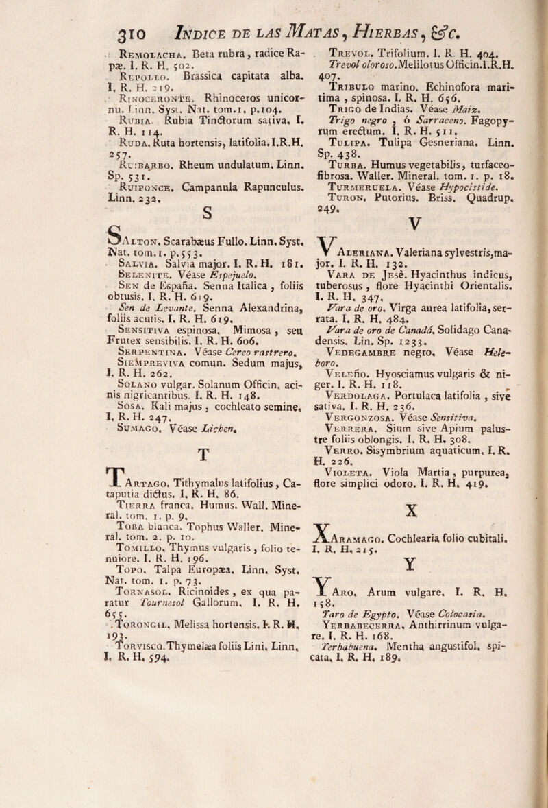 • Remolacha, Beta rubra, radice Ra- pse. I, R. H. 502. Repollo. Brassica capitata alba, I, R. H. 3 19» r Rinoceronte. Rhinoceros unicor- nu. Una. Syst. JSht. tom.i. p.104. Rubia. Rubia Tinétorum sativa, I. R. H. 114. Ruda, Ruta hortensis, latifolia,I,R.H, 2 57. Ruibarbo. Rheum undulatum, Linn, Sp. 5:31 Ruiponce. Campanula Rapunculus, Linn, 232, S Saltón. Scarabseus Fullo. Linn, Syst, Nat, torn.i. p.553. Salvia, Salvia major. I, R. H. i8i. Selenite. Véase Espejuelo. Sen de España. Senna Itálica , foliis obtusis. I, R. H. 6 1 9. Sen de Levante. Senna Alexandrina, foliis acutis, I. R. H. 619, Sensitiva espinosa. Mimosa, seu Frutex sensibilis. I. R. H. 606. Serpentina. Véase Cereo rastrero. Siempreviva común. Sedum majus, I, R. H. 2Ó2. Solano vulgar. Solanum Officin. aci- nis nigricantibus. I, R. H. 148. Sosa. Rali majus , cochleato semine, I, R. H. 247, Sumago, Véase Lichen, T Tártago, Tithymalus latifolius, Ca- taputia diéfus. I, R. H. 86. Tierra franca. Humus. Wall. Mine¬ ral. tom. 1. p. 9. Toba blanca. Tophus Waller. Mine¬ ral. torn. 2. p. 10. Tomillo, Thymus vulgaris , folio te- nuiore. I. R. H. 1 96. Topo. Talpa Europea. Linn, Syst. Nat. tom. 1. p. 73, Tornasol, Ricinoides , ex qua pa¬ ratur Tournesol Gallorum. I, R. H. 655. .Torongil, Melissa hortensis. h R. i93- Torvisco.Thymeiaea foliis Lini, Linn, I, R. H, 594. Trevol. Trifolium. I. R, H. 404. Trevol (?/omo,Melilotus Gfficin.I.R.H, 407. Tríbulo marino. Echinofora marí¬ tima , spinosa. I. R. H. 656. Trigo de Indias. Véase Maíz. Trigo negro , ó Sarraceno. Fagopy- rum ereétum. I, R. H. 511. Tulipa. Tulipa Gesneriana. Linn. Sp. 438. Turba. Humus vegetabilis, turfaceo- fibrosa. Waller. Mineral, tom. 1. p. 18. Turmerueia. Véase Hypocistide. Turón, Putorius. Briss. Quadrup, 249. V Aleriana. Valeriana sylvestris,ma- jor. I. R. H. 132. Vara de jEsé. Hyacinthus indicus, tuberosus , flore Hyacinthi Orientalis. I. R. H. 347, Vara de oro. Virga aurea latifolia, ser¬ rata. I. R. H. 484. Vara de oro de Canadá. Solidago Cana* densis, Lin. Sp. 1233. Vedegambre negro. Véase Hele- boro. VeleAo. Hyosciamus vulgaris & ni- ger. I. R. H. 118. Verdolaga. Portulaca latifolia , sive sativa. I, R. H. 236. Vergonzosa. Véase Sensitiva. Verrera. Sium sive Apium palus¬ tre foliis oblongis. I. R. H, 308, Verro. Sisymbrium aquaticum, I. R, H. 226. Violeta. Viola Martia, purpurea, flore simplici odoro. I. R. H. 419. X Xaramago. Cochlearia folio cubitali, I. R. H, 215. Y Y'aro, Arum vulgare. I. R. H. 158. Taro de Egypto. Véase Colocasia. Yerbabecerra, Anthirrinmrs vulga¬ re. I. R. H. 168. Terbabuena. Mentha angustifol, spi- cata, I, R. H, 189.