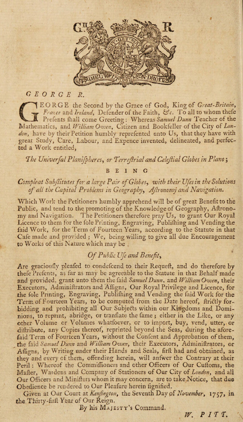 GEORGE R. EORGE the Second by the Grace of God, King of Great-Britain, IFrat.ce and Ireland, Defender of the Faith, &amp;c. To all to whom thefe Prefents fhall come Greeting: Whereas Samuel Dunn Teacher of the Mathematics, and William Owen, Citizen and Bookfeller of the City of Lon¬ don, have by their Petition humbly reprefented unto CJs, that they have with great Study, Care, Labour, and Expence invented, delineated, and perfec¬ ted a Work entitled, The Umverfal Planifpberes, or T'errejlrial and Celejhal Globes in Plano ; BEING Compleat Subflitutes for a large Pair of Globes, with their Ufesin the Solutions of all the Capital Problems in Geography, Jlfironomy and Navigation. Which Work the Petitioners humbly apprehend will be of great Benefit to the Public, and tend to the promoting of the Knowledge of Geography, Aftrono- my and Navigation. The Petitioners therefore pray Us, to grant Our Royal Licence to them for the foie Printing, Engraving, Publifhing and Vending the faid Work, for the Term of Fourteen Years, according to the Statute in that Cafe made and provided ; We, being willing to give all due Encouragement to Works of this Nature which may be Of Public Ufe and Benefit, Are gracionfly pleafed to condefcend to their Requeft, and do therefore by thefe Prefents, as far as may be agreeable to the Statute in that Behalf made and provided , grant unto them the faid Samuel Dunn, and William Owen, their Executors, Adminiftrators and Affigns, Our Royal Privilege and Licence, for the foie Printing, Engraving, Publifhing and Vending the faid Work for the Term of Fourteen Years, to be computed from the Date hereof, ttri&amp;Iy for¬ bidding and prohibiting all Our Subjects within our Kingdoms and Domi¬ nions, to reprint, abridge, or tranfiate the fame ; either in the Like, or any other Volume or Volumes whatfoever, or to import, buy, vend, utter, or diftribute, any Copies thereof, reprinted beyond the Seas, during the afore- faid Term of Fourteen Years, without the Confent and Approbation of them, the faid Samuel Dunn and William Owen, their Executors, Adminiftrators, or Affigns, by Writing under their Hands and Seals, firft had and obtained, as they and every of them, offending herein, will anfwer the Contrary at their Peril: Whereof the Commifiioners and ether Officers of Our Cuftoms, the Matter, Wardens and Company of Stationers of Our City of London, and all Our Officers and Minifters whom it may concern, are to take Notice, that due Obedience be rendered to Our Pleafure herein iignified. Given at Our Court at Kenfington, the Seventh Day of November, 1757, in. the Thirty-firtt Year of Our Reign. By his Majesty’s Command. W. PITT.