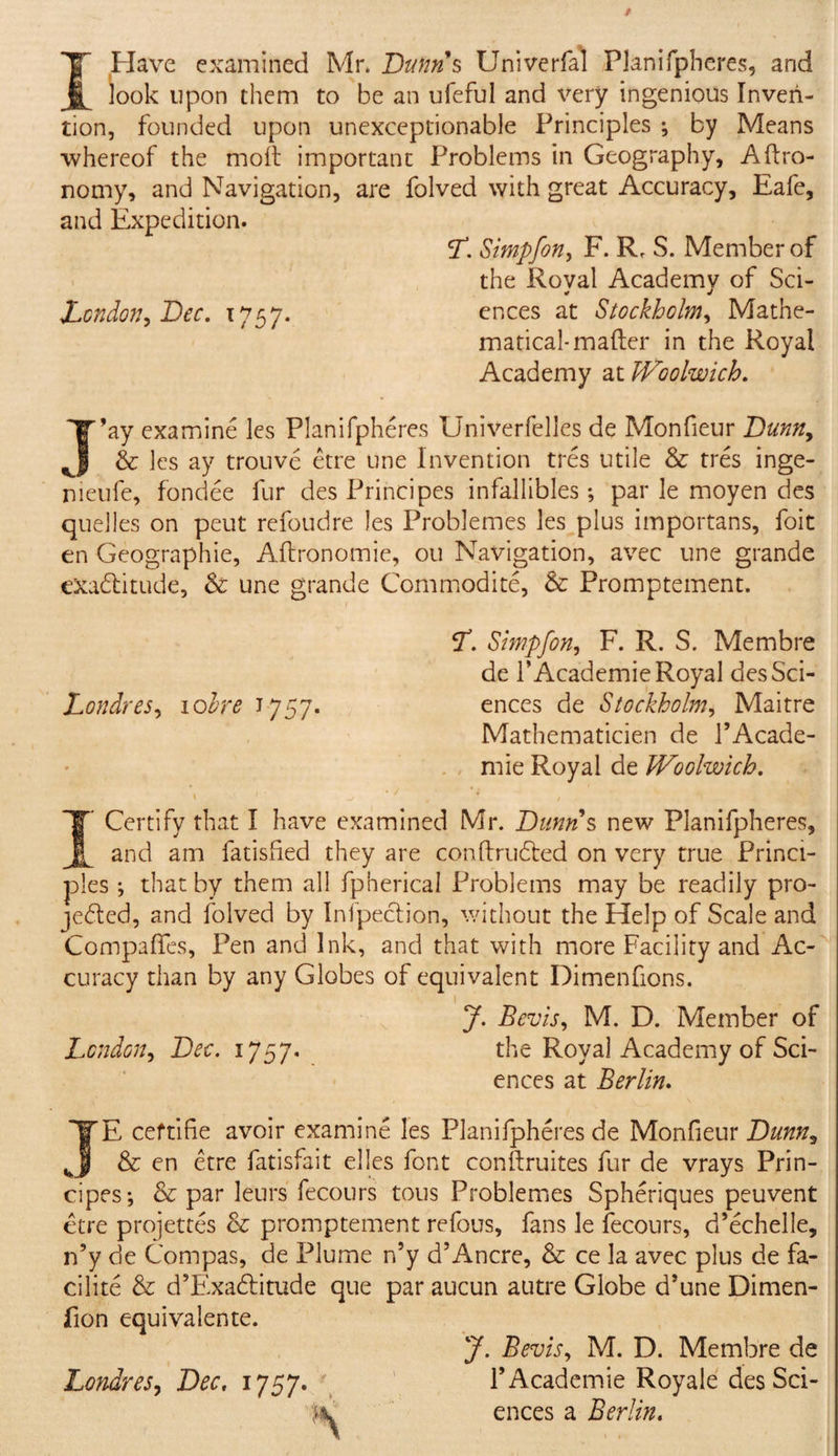 I Have examined Mr. Bunns Univerfal Planifpheres, and look upon them to be an ufeful and very ingenious Inven¬ tion, founded upon unexceptionable Principles ; by Means whereof the moil important Problems in Geography, Aftro- nomy, and Navigation, are folved with great Accuracy, Eafe, and Expedition. (T. Simpfon, F. R, S. Member of the Roval Academv of Sci- * j London, Dec. 1757. ences at Stockholm, Mathe¬ matical-mailer in the Royal Academy at Woolwich. J’ay examine les Planifpheres Univerfelles de Monfieur Bunn, &amp; les ay trouve etre une Invention tres utile &amp; tres inge- nieufe, fondee fur des Principes infallibles; par le moyen des quelles on peut refoudre les Problemes les plus importans, foit en Geographic, Ailronomie, 011 Navigation, avec une grande exaditude, &amp; une grande Commodite, &amp; Promptement. L. Simpfon, F. R. S. Me mb re de PAcademie Royal desSci- Londres, ioIre 1757. ences de Stockholm, Maitre Mathematicien de PAcade¬ mie Royal de Woolwich. t ' ■ _/ ■/ '•! - , I Certify that I have examined Mr. Bunns new Planifpheres, and am fatisfied they are conftrudbed on very true Princi¬ ples ; that by them all fpherical Problems may be readily pro¬ jected, and folved by Inspection, without the Help of Scale and Compares, Pen and Ink, and that with more Facility and Ac¬ curacy than by any Globes of equivalent Dimenfions. J. Bcvis, M. D. Member of London, Bee. 1757. the Royal Academy of Sci¬ ences at Berlin. JE ceftifie avoir examine les Planifpheres de Monfieur Bunn, &amp; en etre fatisfait el les font conftruites fur de vrays Prin¬ cipes; &amp; par leurs fecours tous Problemes Spheriques peuvent etre projettes &amp; promptement refous, fans le fecours, d’echelle, n’y de Compas, de Plume n’y d’Ancre, &amp; ce la avec plus de fa- cilite &amp; d’Exadtitude que par aucun autre Globe d’une Dimen- fion equivalente. J. Bevis, M. D. Membre de Londres, Dec. 1757. PAcademie Royale des Sci- ences a Berlin.