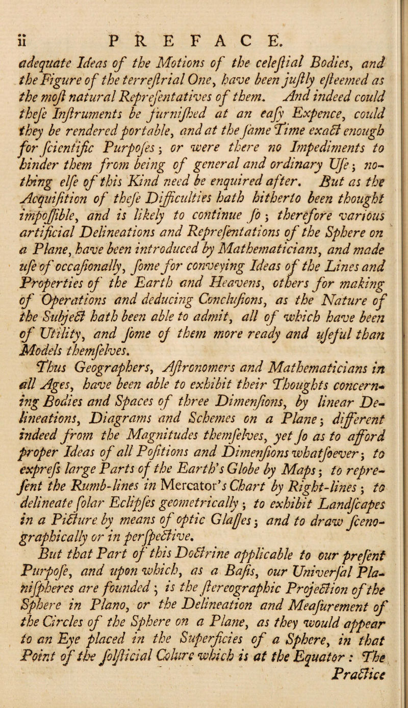 adequate Ideas of the Motions of the celejlial Bodies, and the Figure of the terref rial One, have been juflly ejleemed as the mojl natural Reprejentatives of them. And indeed could thefe Infiruments be furnijhed at an eafy Expence, coidd they be rendered portable, and at the fame Time exact enough for fcientific Purpofes y or were there no Impediments to hinder them from being of general and ordinary TJfe, no¬ thing elfe of this Kind need be enquired after. But as the Acquifition of thefe Difficulties hath hitherto been thought impojfible, and is likely to continue fo , therefore various artificial Delineations and Reprefentations of the Sphere on a Plane, have been introduced by Mathematicians, and made ufe of occafionally, fomefor conveying Ideas of the Lines and Properties of the Earth and Heavens, others for making of Operations and deducing Conclufions, as the Nature of the Sub]e£1 hath been able to admit, all of which have been of Utility, and Jome off them more ready and ujeful than Models themfelves. Thus Geographers, Aflronomers and Mathematicians in all Ages, have been able to exhibit their Thoughts concern- ing Bodies and Spaces of three Dimenfionsy by linear De¬ lineations , Diagrams and Schemes on a Plane 5 different indeed from the Magnitudes themfelves, yet Jo as to afford proper Ideas of all Poftions and Dimenfions whatfoever; to exprefs large Parts of the Earth's Globe by Maps; to repre- fent the Rumb-lines in Mercator’* Chart by Right-lines; to delineate filar Eclipfes geometrically; to exhibit Landjcapes in a Picture by means of optic Glaffes 5 and to draw feeno- graphically or in perfpeShve. But that Part of this DoSlrine applicable to cur prefent Purpofe, and upon which, as a Bafts, our Univerfal Pla- nifpheres are founded; is thejlereographic Projection of the Sphere in Plano, or the Delineation and Meafurement of the Circles of the Sphere on a Plane, as they would appear to an Eye placed in the Superficies of a Sphere, in that Point of the folfiicial Colurc which is at the Equator: The Practice