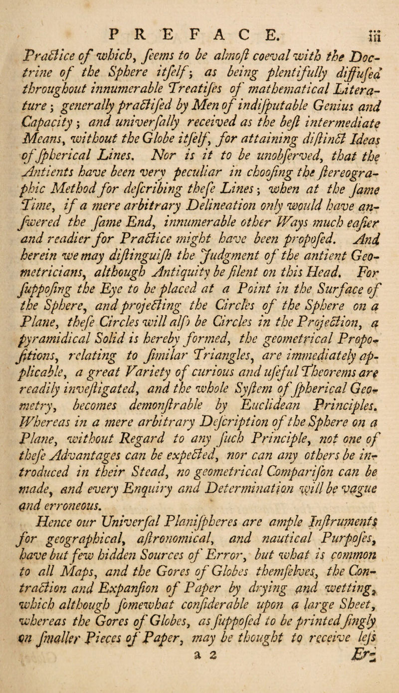 PraBice of which, fee ms to be almoji coeval with the Doc¬ trine of the Sphere itfelf; as being plentifully diffufed throughout innumerable Treatifes of mathematical Litera¬ ture ; generally praCtifed by Men of indifputable Genius and Capacity; and univerfally received as the bejl intermediate Means, without the Globe itfelf for attaining diftinCt Ideas of fpberical Lines. Nor is it to be unobferved, that the Antients have been very peculiar in choofing the ftereogra- phic Method for defcribing thefe Lines; when at the fame Time, if a mere arbitrary Delineation only would have an- fwered the fame End, innumerable other Ways much eafier and readier for Practice might have been propofed. And herein we may dijlinguifk the Judgment of the antient Geo¬ metrician:r, although Antiquity be filent on this Head. For fuppofing the Eye to be placed at a Point in the Surface of the Sphere, and projecting the Circles of the Sphere on a Plane, thefe Circles will a/fj be Circles in the Projection, a pyramidical Solid is hereby formed, the geometrical Propo* fitions, relating to fimilar Triangles, are immediately ap¬ plicable, a great Variety of curious and ufef ul Theorems are readily invejligated, and the whole Syflem of fpberical Geo* metry, becomes demonjlruble by Euclidean Principles. Whereas i?i a mere arbitrary Defcription of the Sphere on a Plane, without Regard to any fuch Principle, not one of thefe Advantages can be expelled, nor can any others be in¬ troduced in their Stead, no geometrical Comparifon can be made, and every Enquiry and Determination %vill be vague &lt;md erroneous. Hence our TJniverfal Plajtifpheres are ample Inflrument$ for geographical, aflronomical, and nautical Purpojes, have but few hidden Sources of Error, but what is common to all Maps, and the Gores of Globes themjelves, the Con¬ traction and Expanfion of Paper by drying and wettings which although fomewhat confiderable upon a large Sheet, whereas the Gores of Globes, as fuppofed to be printed fingly on fmaller Pieces of Paper, may be thought to receive lej's a 2 ‘ Eri