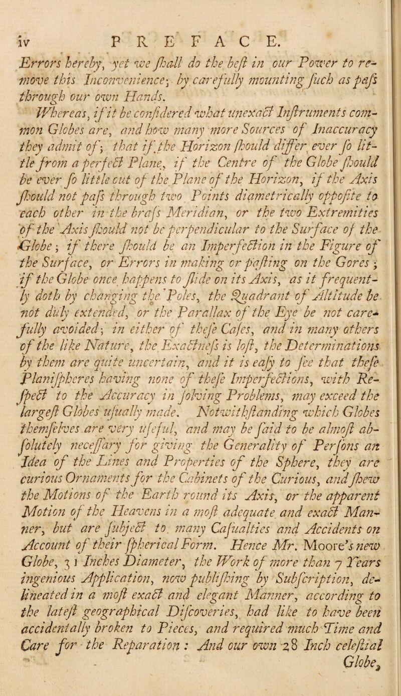 Errors hereby, yet we Jhall do the heft in our Power to re¬ move this Inconvenience• by carefully mounting fuch as pdfs through our own Hands. Whereas, if it be confidered what unexact Infiruments com¬ mon Globes are ^ and how many more Sources of inaccuracy they admit of-&gt; that if the Horizon fhould differ ever fo lit¬ tle from a per felt Plane, if the Centre of the Globe ftjould be ever fo little out of the Plane of the Horizon, if the Axis Jhould not pafs through two Points diametrically oppofite to each other in the brafs Meridian, or the two Extremities of the Axis jhould not be perpendicular to the Surface of the Globe ; if there jhould be an Imperfection in the Figure of the Surface, or Errors in making or pa fling on the Gores -y if the Globe once happens to fide on its Axis, as it frequent¬ ly doth by changing the'Poles, the Spun dr ant of Altitude be not duly extended, or the Parallax of the Eye be not care¬ fully avoided; in either of thefe Cafes, and in many others of the like Nature, the ExaChiefs is loft5 the Determinations by them are quite uncertain, and it is eafy to fee that thefe jpianifphercs having none of thefe Imperfections, with Re- fpeCi to the Accuracy in Jobbing Problems, may exceed the largeft Globes ujually made. Notwithftdnding which Globes themfelves ar e very ujef uf and may be fetid to be ahnof ab- folutely neceffary for giving the Generality of Per Jons an Idea oj the Lines and Properties of the Sphere, they are curious Ornaments for the Cabinets of the Curious, andfew the Motions of the Earth round its Axis, or the apparent Motion of the Heavens in a moft adequate and exaCl Man¬ ner., but are fubjeCl to many CaJunities and Accidents on Account of their fpherical Form. Hence Mr. MoorAs new Globe, 3 ] Inches Diameter , the Work of more than 7 Tears ingenious Application, now publifhing by Subfcription, de¬ lineated in a moft exaCt and elegant Manner, according to the latejl geographical Difcoveries, had like to have been accidentally broken to Pieces, and required much Lime and Care for - the Reparation : And our own 28 Inch celeftial