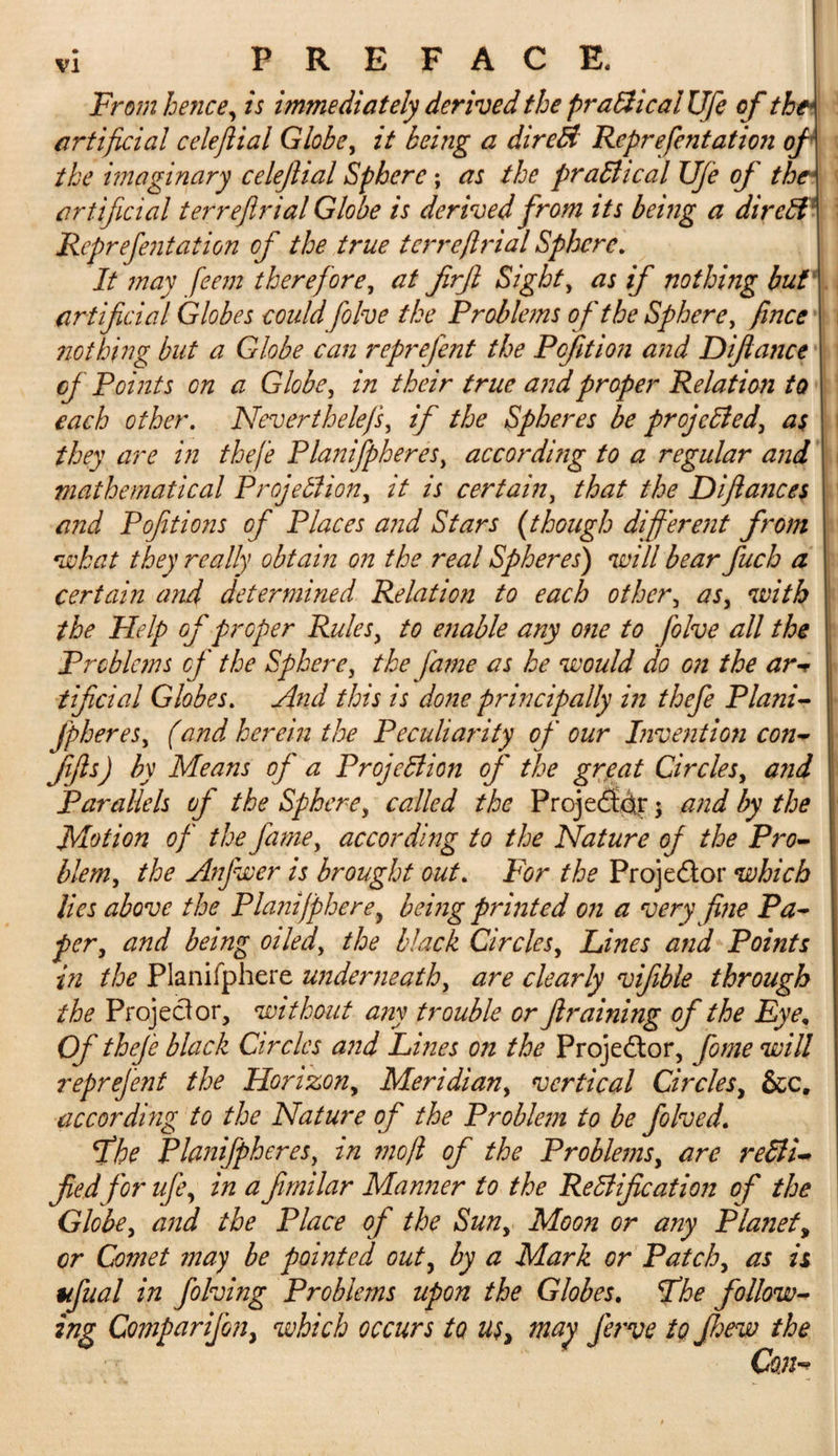 From hence, is immediately derived the praftical Ufe of the* artificial celejlial Globe, it being a dir eft Reprefentation of the imaginary celejlial Sphere; as the practical UJe of the artificial terreflrial Globe is derived from its being a dir eft1 Reprefentation of the true terreflrial Sphere. It may feem theref ore, at firft Sight, as if nothing buV. artificial Globes could folve the Problems of the Sphere, fmee nothing but a Globe can reprefent the Pof it ion and D fiance of Points on a Globe, in their true and proper Relation to each other. Neverthelefs, if the Spheres be projefted, as they are in thefe Planifpheres, according to a regular and mathematical Projection, it is certain, that the D fiances and Pofitions of Places and Stars (though different from •what they really obtain on the real Spheres') mil bear fuch a certain and determined Relation to each other, as, with the Help of proper Rules, to enable any one to Jblve all the Problems of the Sphere, the fame as he would do on the arv tficial Globes. And this is done principally in thefe Plani- fpheres, (and herein the Peculiarity of our Invention con- Jifis) by Means of a Projection of the great Circles, and Parallels of the Sphere, called the Projefictr; and by the Motion of the fame, according to the Nature of the Pro¬ blem, the Anfwer is brought out. For the Projector which lies above the Planifphere, being printed on a very fine Pa¬ per, and bang oiled, the black Circles, Fines and Points in the Planifphere underneath, are clearly vifible through the Projector, without any trouble or Jlraining of the Eye, Of thefe black Circles and Lines on the Projector, fome will reprefent the Horizon, Meridian, vertical Circles, &amp;c. according to the Nature of the Problem to be folved. St he Planifpheres, in mo ft of the Problems, are refti• fed for ufe, in a fimilar Manner to the Rectification of the Globe, and the Place of the Sun, Moon or any Planet, cr Comet may be pointed out, by a Mark or Patch, as is ttfual in folving Problems upon the Globes. Fhe follow¬ ing Comparifon, which occurs to u$, may jerve to few the