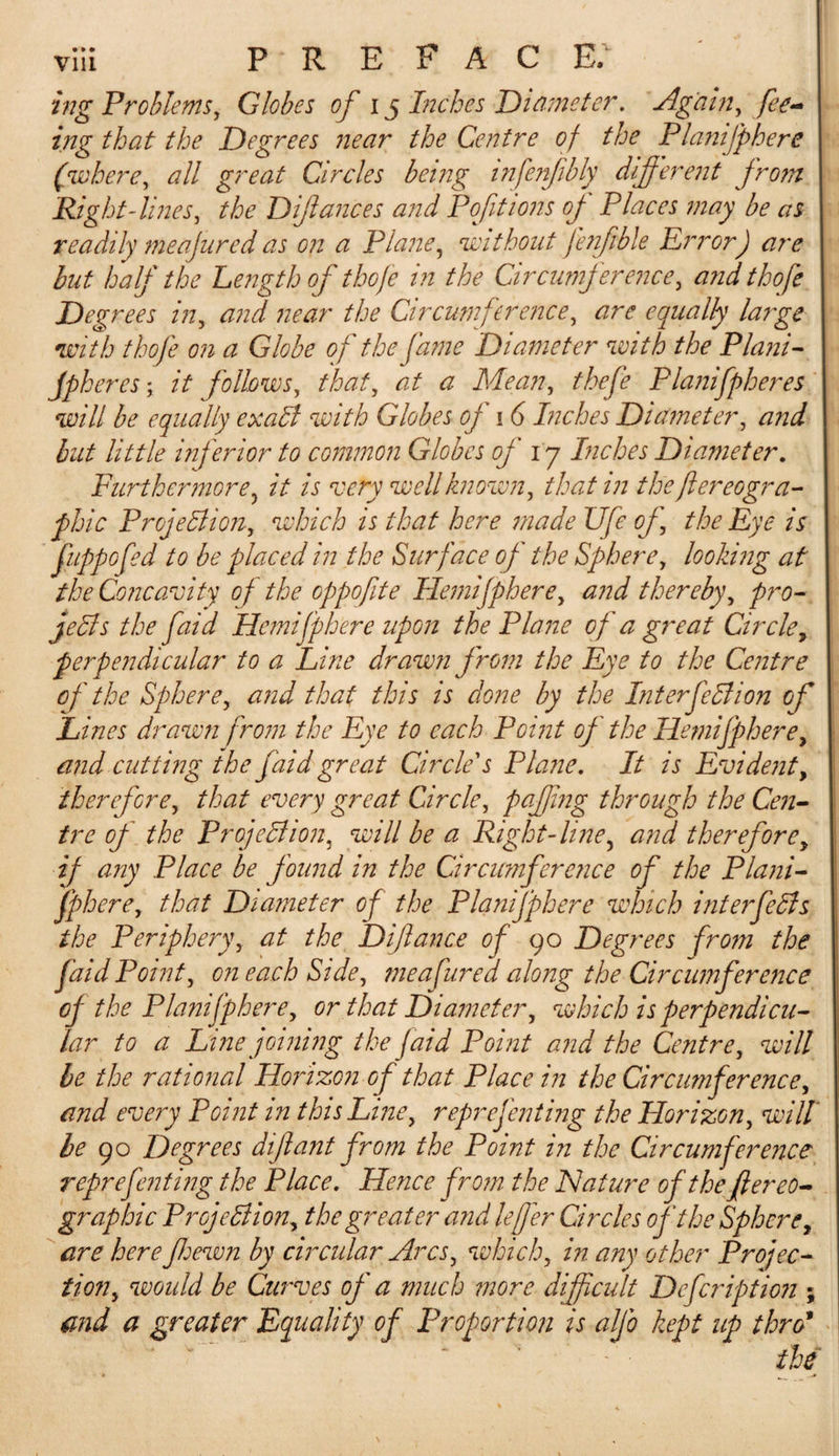 ing Problems, Globes of 15 Inches Diameter. Again, fee¬ ing that the Degrees near the Centre of the Planifphere (where, all great Circles being infenfibly different from Right-lines, the Diftances and Poftions of Places may be as readily meajured as on a Plane, without fenfible ErrorJ are but half the Length of thofe in the Circumference, andthofe Degrees in, and near the Circumference, are equally large with thofe on a Globe of the fame Diameter with the Plani- jpheres; it follows, that, at a Mean, thefe Planifpheres will be equally exaCt with Globes of 1 6 Inches Diameter, and but little inferior to common Globes of ly Inches Diameter. Furthermore, it is very well known, that in the flereogra- phic Projection, which is that here made Ufe of, the Eye is fuppofed to be placed in the Surface of the Sphere, looking at the Concavity of the oppofite Hemifphere, and thereby, pro¬ jects the faid Hemifphere upon the Plane of a great Circle, perpendicular to a Line drawn from the Eye to the Centre of the Sphere, and that this is done by the Interjection of Lines drawn from the Eye to each Point of the Hemifphere, and cutting the faid great Circle's Plane. It is Evident, therefore, that every great Circle, pajfng through the Cen¬ tre of the Projection, will be a Right-line, and therefore, if any Place be found in the Circumference of the Plani¬ fphere, that Diameter of the Planifphere which interfeCls the Periphery, at the Difiance of 90 Degrees from the faid Point, on each Side, meajured along the Circumference oj the Planifphere, or that Diameter, which is perpendicu¬ lar to a Line joining the faid Point and the Centre, will be the rational Horizon of that Place in the Circumference, and every Point in this Line, reprefenting the Horizon, will be 90 Degrees dijiant from the Point in the Circumference reprefenting the Place. Hence from the Nature of the fiereo- graphic Projection, the greater and leffer Circles of the Sphere, are here fewn by circular Arcs, which, in any other Projec¬ tion, would be Curves of a much more difficult Dcfcriptio?i; and a greater Equality of Proportion is alfo kept up thro* the