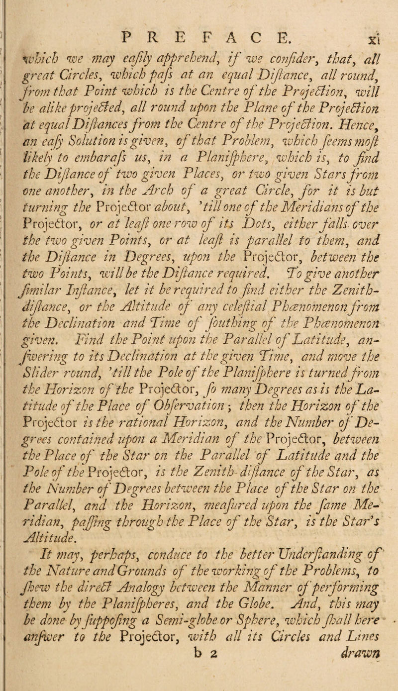 which we may eajily apprehend, if we confider, that, &lt;?// gratf Circles, which pafs at an equal Dijlance, all round, from that Point which is the Centre of the Projection, will be alike projected, all round upon the Plane of the Projection at equal Difiancesfrom the Centre of the Projection. Hence, an eafy Solutionis given, of that Problem, which fee ms moji likely to embarafs us, in a Planifphere, which is, to find the Dijlance of two given Places, or two given Stars from one another, in the Arch of a great Circle, for it is but turning the Projector about, ’till one of the Meridians of the Projector, or at leaf one row of its Dots, either falls over the two given Points, or at leafi is parallel to them, and the Dijlance in Degrees, upon the Projector, between the two Points, will be the Dijlance required. To give another fimilar Infiance, let it be required to find either the Zenith- dijlance, or the Altitude, of any celeflial Phenomenon from the Declination and Tune of font king of the Phenomenon given. Find the Point upon the Parallel of Latitude, an- jwering to its Declination at the given Time, and move the Slider round, ’till the Pole of the Planifphere is turned from the Horizon of the Projector, fo many Degrees as is the La¬ titude of the Place of Obfervation; then the Horizon o f the Projector is the rational Horizon, and the Number of De¬ grees contained upon a Meridian cj the Projector, between the Place of the Star on the Parallel of Latitude and the Pole of the Projector, is the Zenith-dijlance of the Star, as the Number of Degrees between the Place of the Star on the Parallel, and the Horizon, meafured upon the fame Me¬ ridian, pajfing through the Place of the Star, is the Star’s Altitude. It may, perhaps, conduce to the better Underftanding of the Nature and Grounds of the working of the Problems, to Jhew the direCl Analogy between the Manner of performing them by the Planifpheres, and the Globe. And, this may be done by fuppofing a Semi-globe or Sphere, which fid all here anfwer to the Projector, with all its Greks and Lines b 2 drawn