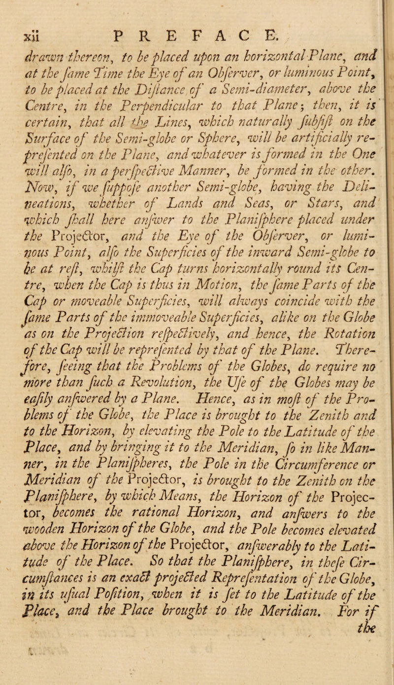 drawn thereon, to he placed upon an horizontal Plane, and at the fame Pime the Eye of an Oh fervor, or luminous Point, to be placed at the Dijlance of a Semi-diameter, above the Centre, in the perpendicular to that Plane; then, it is certain, that all the Lines, which naturally fubjift on the Surface of the Semi-globe or Sphere, will be artificially re- prefented on the Plane, and whatever is formed in the One will alfo, in a perfpeclive Manner, be formed in the other. Mow, if we fuppofe another Semi-globe, having the Deli¬ neations, whether of Lands and Seas, or Stars, and which jhall here anfwer to the Planifphere placed under the Projector, and the Eye of the Obferver, or lumi¬ nous Point, alfo the Superficies of the inward Semi-globe to he at refi, whilfi the Cap turns horizontally round its Cen¬ tre, when the Cap is thus in Motion, the fame Parts of the Cap or moveable Superficies, will always coincide with the fame Parts of the immoveable Superficies, alike on the Globe as on the Projection refpeBively, and hence, the Rotation of the Cap will be reprefented by that of the Plane. Phere- J'ore, feeing that the Problems of the Globes, do require no more than fuch a Pwvolution, the Ufe of the Globes may be e.afily anfwered by a Plane. Hence, as in mofi of the Pro¬ blems of the Globe, the Place is brought to the Zenith and to the Horizon, by elevating the Pole to the Latitude of the Place, and by bringing it to the Meridian, fo in like Man¬ ner, in the Plamfpheres, the Pole in the Circumference or Meridian of the Projector, is brought to the Zenith on the Planifphere, by which Means, the Horizon of the Projec¬ tor, becomes the rational Horizon, and anfwers to the wooden Horizon of the Globe, and the Pole becomes elevated above the Horizon of the Proje&amp;or, anfwer ably to the Lati¬ tude of the Place. So that the Planifphere, in thefe Cir- cumfiances is an exaB projeBed Reprefentation of the Globe, in its ufual Pofition, ,when it is Jet to the Latitude of the Place^ and the Place brought to the Meridian. For if tloe