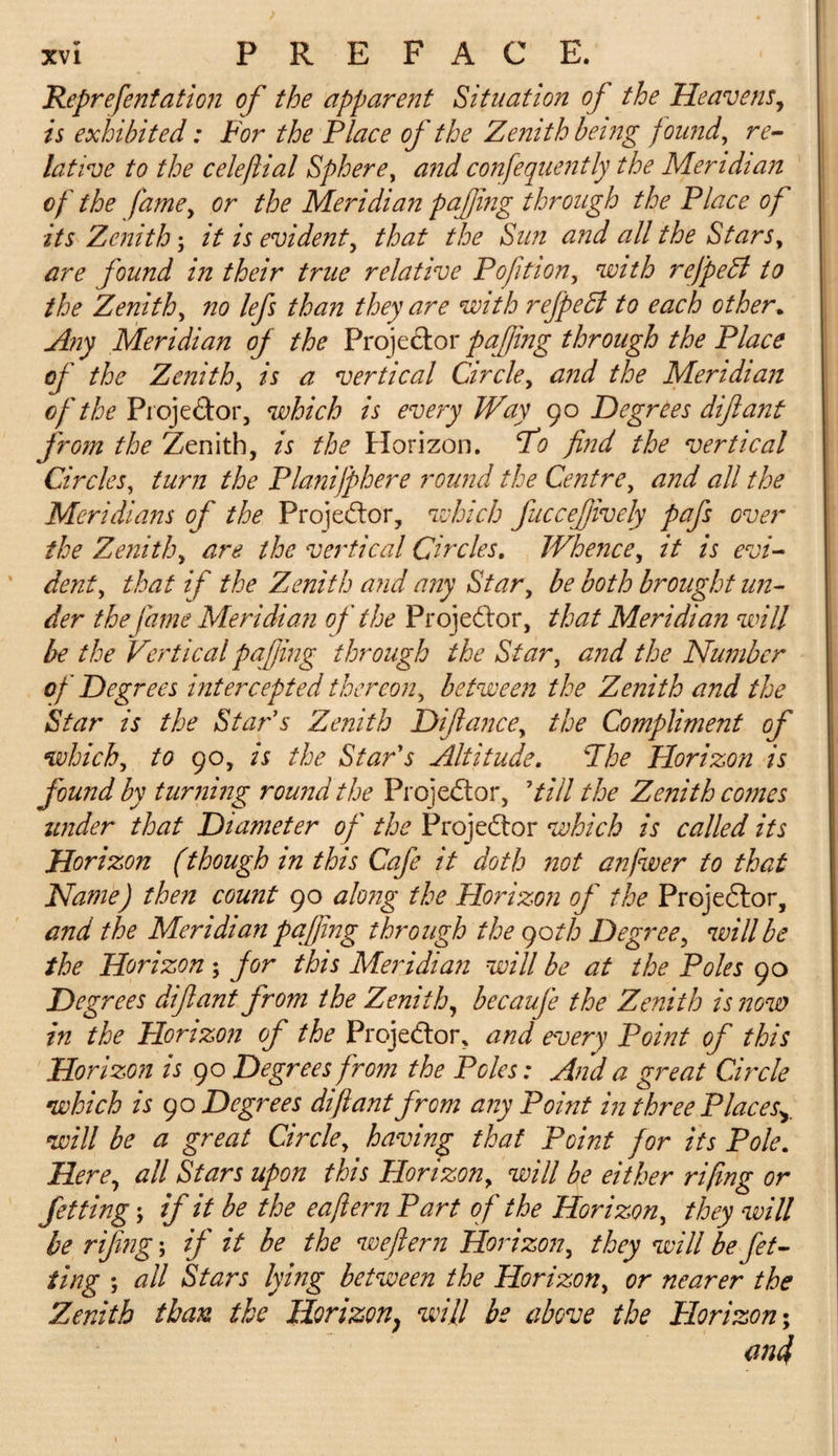 Reprefentation of the apparent Situation of the Heavens, is exhibited: For the Place of the Zenith being found, re¬ lative to the celeftial Sphere, and confequently the Meridian of the fame, or the Meridian pafing through the Place of its Zenith; it is evident, that the Sun and all the Stars, are found in their true relative Pofition, with refpedl to the Zenith, no lefs than they are with rejpedl to each other* Any Meridian of the Projector pafing through the Place of the Zenith, is a vertical Circle, and the Meridian of the Projector, which is every Way 90 Degrees difiant from the Zenith, is the Horizon. Po find the vertical Circles, turn the Planifphere round the Centre, and all the Meridians of the Projector, which fuccefively pafs over the Zenith, are the vertical Circles. Whence, it is evi¬ dent, that if the Zenith and any Star, be both brought un¬ der the fame Meridian of the Projector, that Meridian will be the Vertical pafing through the Star, and the Number of Degrees intercepted thereon, between the Zenith and the Star is the Star s Zenith Difiance, the Compliment of which, to 90, is the Star's Altitude. 'Jhe Horizon is found by turning round the Projector, 'till the Zenith comes under that Diameter of the Projector which is called its Horizon (though in this Cafe it doth not anfwer to that Name) then count 90 along the Horizon of the Projector, and the Meridian pafing through the goth Degree, will be the Horizon ; for this Meridian will be at the Poles 90 Degrees difiant from the Zenith, becaufe the Zenith is now in the Horizon of the Proje&amp;or, and every Point of this Horizon is 90 Degrees from the Poles: And a great Circle which is go Degrees difiant from any Point in three Places^ will be a great Circle, having that Point for its Pole. Here, all Stars upon this Horizon, will be either rifmg or fetting; if it be the eaftern Part of the Horizon, they will be rifng; if it be the weflern Horizon, they will be fet¬ ting ; all Stars lying between the Horizon, or nearer the Zenith than the Horizon, will be above the Horizon; aifi