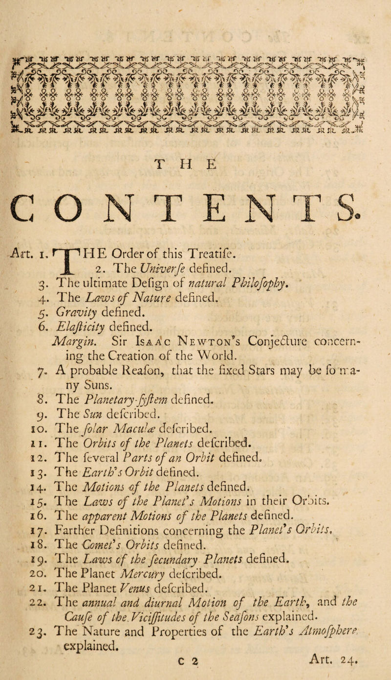Art. i. HpHE Order of this Treatife. I 2. The Univerfe defined. 3. The ultimate Defign of natural Philofophy. 4. The Laws of Nature defined. 5. Gravity defined. 6. Elajlicity defined. Margin. Sir Isaac Newton's Conjecture concern¬ ing the Creation of the World. 7. A probable Reafon, that the fixed Stars may be fo ma¬ ny Suns. S. The Planetary fyft em defined. 9. The Sun defcribed. 10. The folar Macula defcribed. 11. The Orbits of the Planets defcribed. 12. The feveral Parts of an Orbit defined. 13. The Earth's Or bit defined. 14. The Motions of the Planets defined. 15. The Laws of the Planet's Motions in them Orbits. 16. The apparent Motions of the Planets defined. 17. Farther Definitions concerning the Planet's Orbits, 18. The Comet's Orbits defined. 19. The Laws of the fecundary Planets defined. 20. The Planet Mercury defcribed. 21. The Planet Venus defcribed. 22. The annual and diurnal Motion of the Earth, and the Caufe of the. Viciffitudes of the Seafons explained. 23. The Nature and Properties of the Earth's Atmofphere explained.