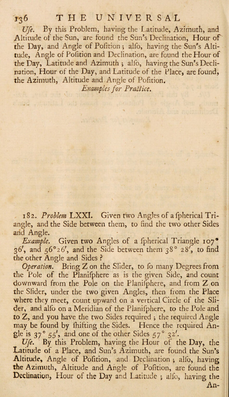 Ufe. By this Problem, having the Latitude, Azimuth, and Altitude of the Sun, are found the Sun’s Declination, Hour of the Day, and Angle of Pofition ; alfo, having the Sun’s Alti¬ tude, Angle of Pofition and Declination, are found the Hour of the Day, Latitude and Azimuth ; alfo, having the Sun’s Decli¬ nation, Hour of the Day, and Latitude of the Place, are found, the Azimuth, Altitude and Angle of Pofition. Examples for Practice. 182. Problem LXXI. Given two Angles of afpherical Tri¬ angle, and the Side between them, to find the two other Sides and Angle. * . , Example. Given two Angles of a fpherical Triangle 107* 36', and 56°26', and the Side between them 38° 28', to find the other Angle and Sides ? Operation. Bring Z on the Slider, to fo many Degrees from the Pole of the Planifphere as is the given Side, and count downward from the Pole on the Planifphere, and from Z on the Slider, under the two given Angles, then from the Place where they meet, count upward on a vertical Circle of the Sli¬ der, and alfo on a Meridian of the Planifphere, to the Pole and to Z, and you have the two Sides required ; the required Angle may be found by fiiifting the Sides. Hence the required An¬ gle is 370 55', and one of the other Sides 570 32'. Ufe. By this Problem, having the Hour of the Day, the Latitude of a Place, and Sun’s Azimuth, are found the Sun’s Altitude, Angle of Pofition, and Declination ; alfo, having the Azimuth, Altitude and Angle of Pofition, are found the Declination, Hour of the Day and Latitude ; alfo, having the An-