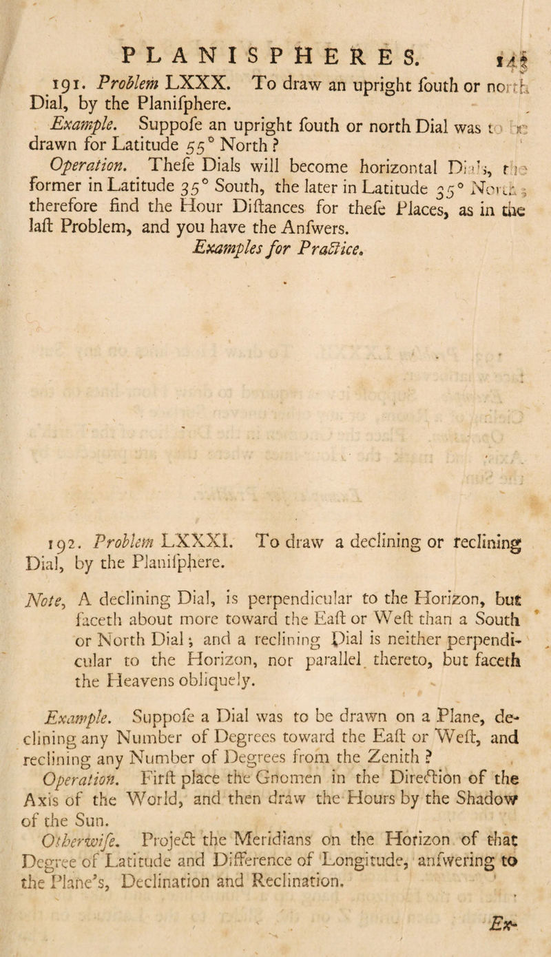 191. Problem LXXX. To draw an upright fouth or north Dial, by the Planifphere. Example. Suppofe an upright fouth or north Dial was t r drawn for Latitude 55 ° North ? Operation. Thefe Dials will become horizontal Dials, r 1; former in Latitude 350 South, the later in Latitude 350 Nci-iL* therefore find the Hour Diftances for thefe Places, as in the Jaft Problem, and you have the Anfwers. Examples for Practice* 192. Problem LXXXI. To draw a declining or reclining Dial, by the Planifphere. Note, A declining Dial, is perpendicular to the Horizon, bus faceth about more toward the Eaft or Weft than a South or North Dial •, and a reclining Dial is neither perpendi¬ cular to the Horizon, nor parallel thereto, but faceth the Heavens obliquely. Example. Suppofe a Dial was to be drawn on a Plane, de¬ clining any Number of Degrees toward the Eaft or Weft, and reclining any Number of Degrees from the Zenith ? Operation. Firft place the Gnomen in the Direftion of the Axis of the World, and then draw the Hours by the Shadow of the Sun. Otherwife. Project the Meridians on the Horizon of that Degree of Latitude and Difference of Longitude, anfwering to the Plane’s, Declination and Reclination, * Ex-