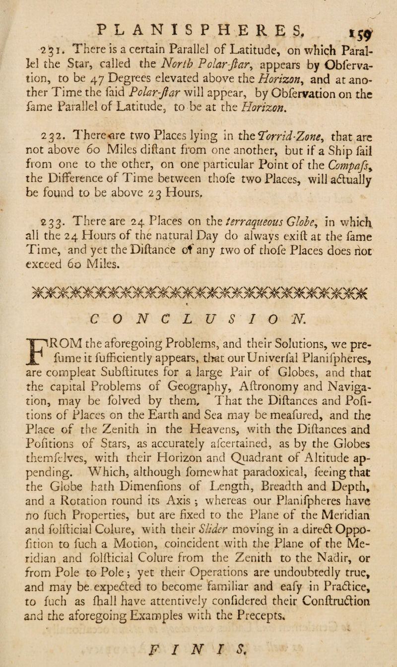 ■231. There is a certain Parallel of Latitude, on which Paral¬ lel the Star, called the Norib Polar-ftar, appears by Obferva- tion, to be 47 Degrees elevated above the Horizon, and at ano¬ ther Time the faid Polar-ftar will appear, by Obfervation on the fame Parallel of Latitude, to be at the Horizon. 232. Therecre two Places lying in xhzFor rid-Zone y that are not above 60 Miles diftant from one another, but if a Ship fail from one to the other, on one particular Point of the Compafsy the Difference of Time between thofe two Places, will adtually be found to be above 23 Hours, 233. There are 24 Places on the terraqueous Globe, in which all the 24 Hours of the natural Day do always exift at the fame Time, and yet the Diftance of any two of thofe Places does hot exceed 60 Miles. 5flG#G9C58C59G#G8G#G#C^09G90K)#GK&gt;9GflG9G6G8G8G90#G#C^G9G9€ t C O N C L U S I O N. FROM the aforegoing Problems, and their Solutions, we pre¬ fume it fufficiently appears, that ourUniverlal Planifpheres, are compleat Subftitutes for a large Pair of Globes, and that the capital Problems of Geography, Aftronomy and Naviga¬ tion, may be folved by them. That the Diftances and Pofi- tions of Places on the Earth and Sea may be meafured, and the Place of the Zenith in the Heavens, with the Diftances and Pofitions of Stars, as accurately afcertained, as by the Globes themfclves, with their Horizon and Quadrant of Altitude ap¬ pending. Which, although fomewhat paradoxical, feeing that the Globe hath Dimenfions of Length, Breadth and Depth, and a Rotation round its Axis *, whereas our Planifpheres have no fuch Properties, but are fixed to the Plane of the Meridian and folfticial Colure, with their Slider moving in a diredtOppO- fttion to fuch a Motion, coincident with the Plane of the Me¬ ridian and folfticial Colure from the Zenith to the Nadir, or from Pole to Pole; yet their Operations are undoubtedly true, and may be expected to become familiar and eafy in Pradtice, to fuch as fhall have attentively confidered their Conftrudtion and the aforegoing Examples with the Precepts. FINIS.