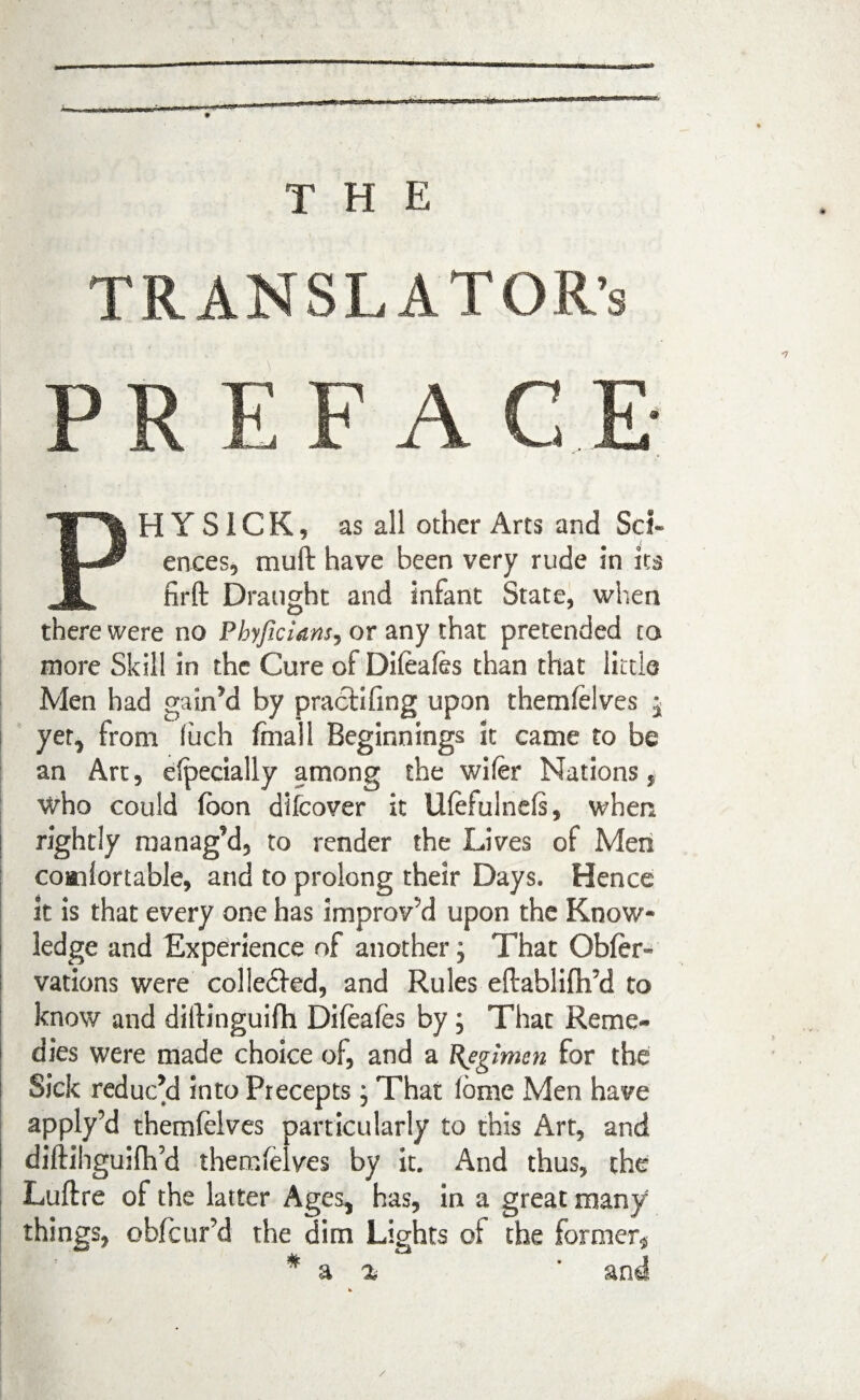 THE TRANSLATOR’S PRF.FA C E PH Y S1C K, as all other Arts and Sci¬ ences, muft have been very rude in its firft Draught and infant State, when there were no Pbyficians, or any that pretended to more Skill in the Cure of Difeafes than that little Men had gained by pracfifing upon themfelves ^ yet, from fuch final 1 Beginnings it came to be an Art, efpecially among the wifer Nations, who could (oon difeover it IKefulnefs, when rightly manag’d, to render the Lives of Men coailortable, and to prolong their Days. Hence it is that every one has improv’d upon the Know¬ ledge and Experience of another; That Ob(er- vations were colle&ed, and Rules eftablifh’d to know and diilinguifh Difeales by , That Reme¬ dies were made choice of, and a Regimen for the Sick reduc’d into Precepts; That (ome Men have apply’d themfelves particularly to this Art, and diftihguifh’d thecnielves by it. And thus, the Luftre of the latter Ages, has, in a great many things, obfeur’d the dim Lights of the former* * a % ' and