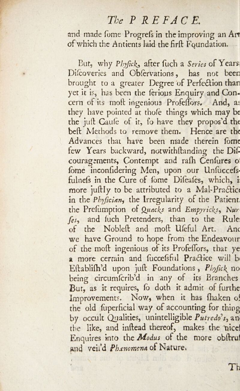 and made fome Progrefs in the improving an Art of which the Antients laid the firft Foundation, But, why Phyfick* after fuch a Series of Years Difcoveries and Obfervations, has not beer: brought to a greater Degree of Perfedlion than: yet it is, has been the ferious Enquiry and Con¬ cern of its moft ingenious Profeflbrs, And, aj they have pointed at thole things which may be the ju(t Caufe of it, fo have they proposed the beft Methods to remove them. Hence are the Advances that have been made therein fome tew Years backward, notwithftanding the DiC couragements, Contempt and rafh Cenfures o fome inconfidering Men, upon our Unfuccefs- fulnefs in the Cure of fome Difeafes, which, i: more juftly to be attributed to a Mah Practice in the PbyJicUn, the Irregularity of the Patient, the Prefumption of Quacks and Empyrickji Nur fes, and fuch Pretenders, than to the Rule; of the Nobleft and mod Ufeful Art. Anc we have Ground to hope from the Endeavour of the mo ft ingenious of its ProfefiTors, that ye a more cerrain and fuccefsful Practice will b< Eftablifti’d upon juft Foundations , Phyfick no being circumfcrib’d in any of its Branches But, as it requires, fb doth it admit of furthe Improvements. Now* when it has fliaken o! the old fuperficial way of accounting for thing by occult Qualities, unintelligible Putredos, am the like, and inftead thereof, makes the nice! Enquires into the Modus of the more obftrul £nd veil’d Phenomena of Nature. Th
