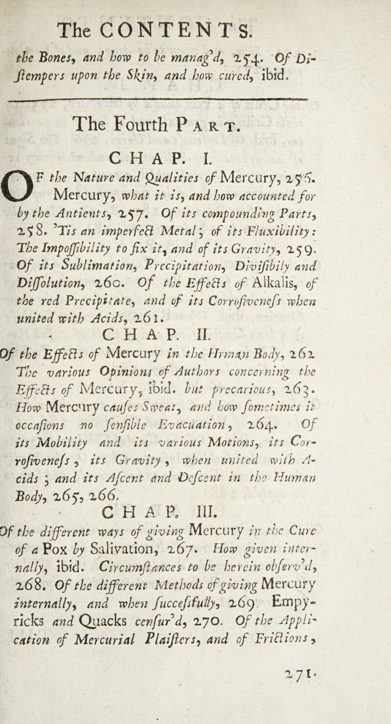 the Bones, and how to he managd, 2 5*4. Of Di- fiempcrs upon the Skjn, and how cured, ibid* The Fourth P art. CHAP. I. OF the 'Nature and Qualities of Mercury, 2 J7). Mercury, what it is, few accounted for by the Ant lent s, 257* Of lts compounding Parts, 2 S. JTis an imp erf chi Metal j of its Fluxibility: The Impoffibility to fix it^ and of its Gravity, 259. Of Sublimation, Precipitation, Divifibily a?id Diffolution, 26g. O/* the Effects of Alkalis, 0/ red Precipitate, of its Corrofivencfs when united with Acids, 261. C H A P, II. Of £&£ Effects of Mercury /« ?/j<? Hunan Body, 261 7/jc various Opinions of Authors concerning the Effects of Mercury, ibid, W precarious, 265. How Mercury caujes Sweat, how fometimes it occafions no fenfible Evacuation, 264* Of its Mobility and its various Motions, its Cot- rojivenefs , its Gravity , tr/jp;/ united with A- cids ; 4W its Afcent arid Dcfcent in the Human Body, 265*5 266. G H A P. HI. Df the different ways of giving Mercury in the Cure of a PoX by Salivation, 267. How given inter¬ nally, ibid. Circumftances to be herein cbferv d, 268. Of the different Methods cf giving Mercury internally, fuccefifully, 269. Empy- ricks and Quacks cenfurd, 270. Of the Appli¬ cation of Mercurial Plaifiers, <9/ FnfUons,