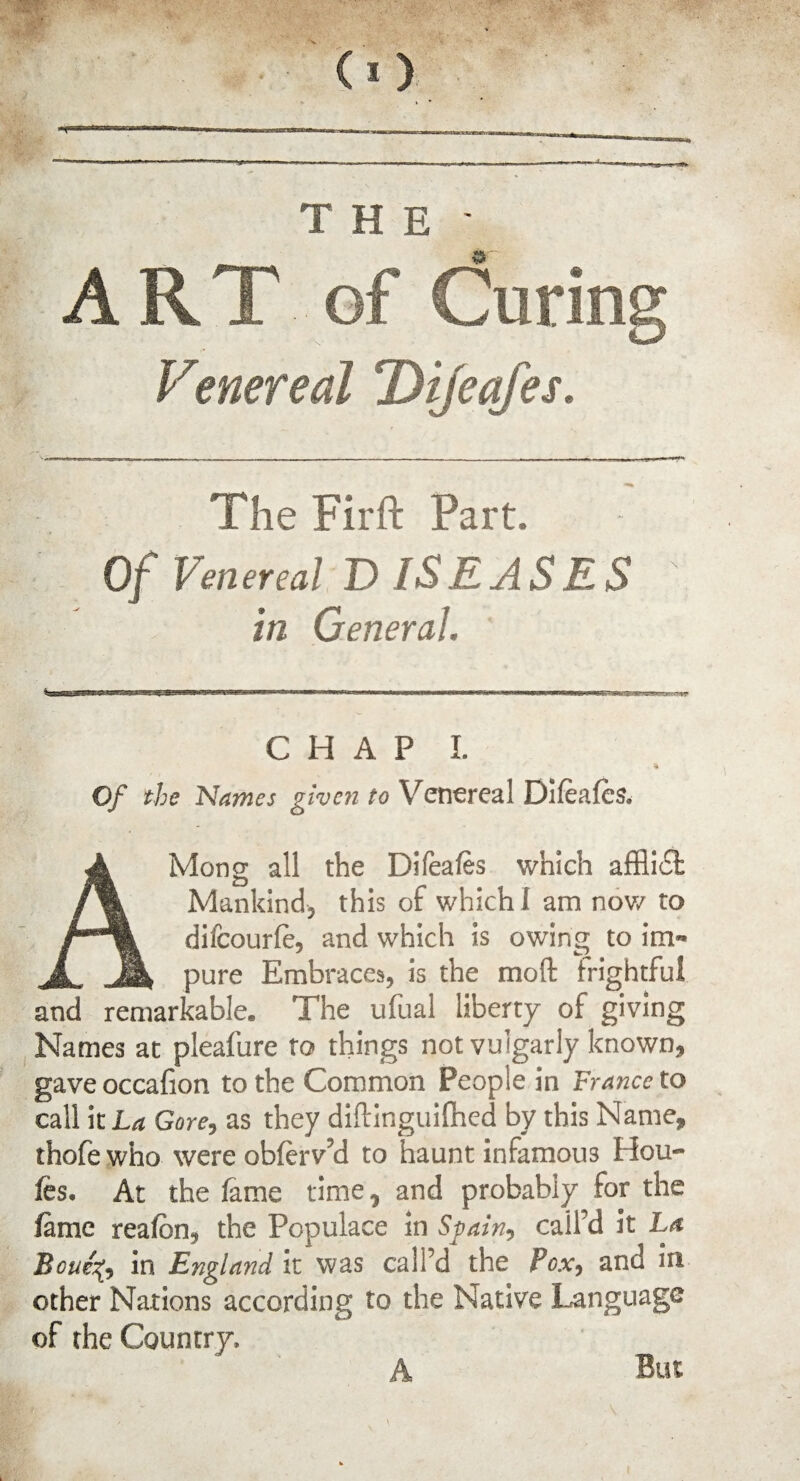 THE ART of Curin Venereal Dijeafes. The Firft Part. Of Venereal DISEASES in General. CHAP I. ft Of the Names given to Venereal Difeafes, AMong all the DiTeafes which affii£l Mankind, this of which! am now to difeourfe, and which is owing to im¬ pure Embraces, is the mod frightful and remarkable. The ufual liberty of giving Names at pleafure to things not vulgarly known, gaveoccafion to the Common People in France to call it La Gore, as they diftinguifhed by this Name, thofe who were obferv’d to haunt infamous Hou- fes. At the lame time, and probably for the fame reafbn, the Populace in Spain, call’d it La Boue'fr in England it was call’d the Pox, and in other Nations according to the Native Language of the Country, A