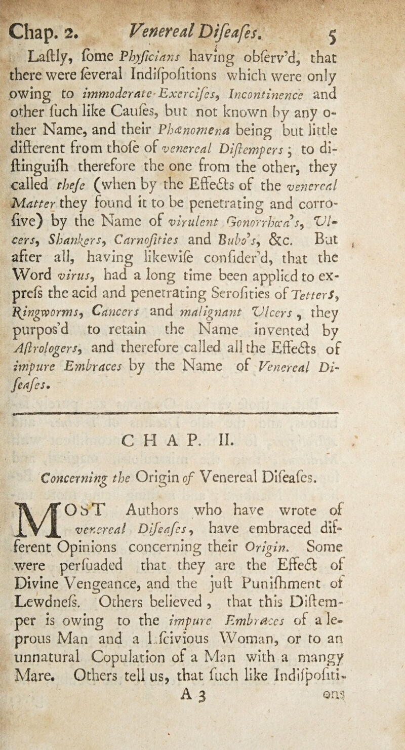 Laftly, fome Ph)ficians having obferv’d, that there were ieveral Indifpofitions which were only owing to immoderate Exercifes, Incontinence and other fuch like Caufes, but not known by any o- ther Name, and their Phenomena being but little different from thole of venereal Diflempers ; to di- ftinguifh therefore the one from the other, they called theje (when by the Effe&s of the venereal Matter they found it to be penetrating and corro- five) by the Name of virulent Gonorrhoea's, VI- cers, Shankers, Carnofities and Bubo's, &c. But after all, having likewife confider d, that the Word virus, had a long time been applied to ex- prefs the acid and penetrating Serofities of Tetters, Pjfjgvporms, Cancers and malignant Vleers , they purpos’d to retain the Name invented by Astrologers, and therefore called all the Effe&s of impure Embraces by the Name of Venereal Di¬ feafes. C H A P. II. Concerning the Origin of Venereal Difeafes. MOST Authors who have wrote of venereal Difeafes, have embraced dif¬ ferent Opinions concerning their Origin. Some were perfuaded that they are the Effedl of Divine Vengeance, and the juft: Punifhment of Lewdnefs. Others believed , that this Diftem- per is owing to the impure Embraces of a le¬ prous Man and a Lfcivious Woman, or to an unnatural Copulation of a Man with a mangy Mare. Others tell us, that fuch like Indilpofiti- A 3